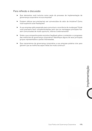 175
Implementação
Guia Prático de Governança Corporativa
Para reflexão e discussão
Que elementos você incluiria como parte do processo de implementação de
➤
➤
governança corporativa na sua empresa?
Existem céticos que precisariam ser convencidos do valor da iniciativa? Como
➤
➤
você superaria suas hesitações?
A sua empresa está preparada para comunicar a ocorrência de mudanças? Onde
➤
➤
você precisaria fazer complementações para que as mensagens principais fos-
sem comunicadas de modo oportuno, interna e externamente?
Onde a sua companhia pode encontrar feedback sobre o conteúdo e o progresso
➤
➤
das melhorias de governança corporativa? Identifique alguns de seus principais
grupos representados e partes interessadas.
Que mecanismos de governança corporativa a sua empresa poderia criar para
➤
➤
garantir que as melhorias sejam feitas de modo contínuo?
Portuguese Practical Guide.indd 175 3/15/10 3:59:55 PM
 