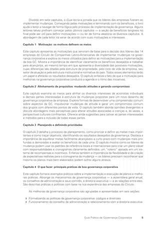 5
Guia Prático de Governança Corporativa
Dividido em sete capítulos, o Guia recria a jornada que os líderes das empresas fizeram ao
implementar mudanças. Começando pelas motivações e terminando com os benefícios, o livro
ajuda o leitor a navegar de forma lógica pelo processo de implementação da governança. Alguns
leitores talvez prefiram começar pelos últimos capítulos — a seção de benefícios tangíveis no
final pode ser útil para definir motivações — ou ler de forma aleatória os diversos capítulos. A
abordagem de cada leitor irá variar de acordo com suas motivações e interesses.
Capítulo 1 Motivação: os motivos definem os meios
Este capítulo apresenta as motivações que serviram de base para a decisão dos líderes das 14
empresas do Círculo de Companhias Latino-Americanas de implementar mudanças na gover-
nança corporativa e explora os meios utilizados para definir as motivações para a implementação
da boa GC. Mostra a importância de identificar claramente os benefícios desejados e trabalhar
para alcançá-los, ao mesmo tempo em que apresenta a diversidade das possíveis motivações,
cujas diferenças são ditadas pela estrutura de propriedade, pelo ciclo de vida da empresa, seu
setor de atuação e pela estrutura institucional e normativa do país. Todos esses elementos terão
um papel e afetarão os resultados desejados. O capítulo enfatiza o fato de que a motivação para
melhorias na governança corporativa conduzirá a agenda e o ritmo das iniciativas.
Capítulo 2 Alinhamento de propósitos: mudando atitudes e gerando compromisso
Este capítulo examina os meios para alinhar os diversos interesses de acionistas individuais
e demais partes interessadas à estrutura de mudanças propostas para um novo desenho de
governança corporativa da empresa. Explora formas de desenvolver uma compreensão comum
sobre aspectos da GC, impulsionar mudanças de atitude e gerar um compromisso comum
dos grupos com diferentes pontos de vista. O capítulo também aborda opiniões divergentes e
discute abordagens mais perceptivas para alterar atitudes associadas a crenças e, às vezes, a
perspectivas culturais conflitantes. Oferece ainda sugestões para cativar as partes interessadas
e métodos para a inclusão de todas essas partes.
Capítulo 3 Planejando e definindo prioridades
O capítulo 3 detalha o processo de planejamento, como priorizar e definir as metas mais impor-
tantes e como traçar objetivos, identificando os resultados desejados da governança. Destaca a
importância de equilibrar metas facilmente alcançáveis a curto prazo com mudanças mais pro-
fundas e demoradas e avaliar os benefícios de cada uma. O capítulo mostra como os líderes da
mudança podem usar os padrões de referência locais e internacionais para criar um plano viável
com responsabilidades e cronogramas claramente definidos: um “roteiro” apoiado em um sis-
tema de recompensas e incentivos. Enfatiza também a importância da flexibilidade e da criação
de expectativas realistas para o cronograma da mudança — os líderes precisam reconhecer que
mesmo os planos mais bem elaborados podem sofrer alguns atrasos.
Capítulo 4 O que fazer: principais práticas de boa governança corporativa
Este capítulo fornece exemplos práticos sobre a implementação e execução de planos e melho-
res práticas. Abrange os mecanismos de governança corporativa — a assembleia geral anual,
os conselhos de administração e seus comitês, a diretoria executiva — e as relações entre eles.
São descritas práticas e políticas com base na rica experiência das empresas do Círculo.
As melhorias da governança corporativa são agrupadas e apresentadas em seis seções:
Formalizando as políticas de governança corporativa: códigos e diretrizes
f
f
Funcionamento do conselho de administração e relacionamento com a diretoria executiva
f
f
Portuguese Practical Guide.indd 5 3/15/10 3:58:09 PM
 