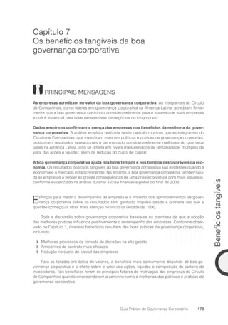 Benefícios
tangíveis
179
Guia Prático de Governança Corporativa
Capítulo 7
Os benefícios tangíveis da boa
governança corporativa
PRINCIPAIS MENSAGENS
As empresas acreditam no valor da boa governança corporativa. As integrantes do Círculo
de Companhias, como líderes em governança corporativa na América Latina, acreditam firme-
mente que a boa governança contribuiu consideravelmente para o sucesso de suas empresas
e que é essencial para boas perspectivas de negócios no longo prazo.
Dados empíricos confirmam a crença das empresas nos benefícios da melhoria da gover-
nança corporativa. A análise empírica realizada neste capítulo mostrou que as integrantes do
Círculo de Companhias, que investiram mais em políticas e práticas de governança corporativa,
produziram resultados operacionais e de mercado consideravelmente melhores do que seus
pares na América Latina. Isso se reflete em níveis mais elevados de rentabilidade, múltiplos de
valor das ações e liquidez, além de redução do custo de capital.
A boa governança corporativa ajuda nos bons tempos e nos tempos desfavoráveis da eco-
nomia. Os resultados positivos tangíveis da boa governança corporativa são evidentes quando a
economia e o mercado estão crescendo. No entanto, a boa governança corporativa também aju-
da as empresas a vencer as graves consequências de uma crise econômica com mais equilíbrio,
conforme evidenciado na análise durante a crise financeira global do final de 2008.
Esforços para medir o desempenho da empresa e o impacto dos aprimoramentos da gover-
nança corporativa sobre os resultados têm ganhado impulso desde a primeira vez que a
questão começou a atrair mais atenção no início da década de 1990.
Toda a discussão sobre governança corporativa baseia-se na premissa de que a adoção
das melhores práticas influencia positivamente o desempenho das empresas. Conforme obser-
vado no Capítulo 1, diversos benefícios resultam das boas práticas de governança corporativa,
incluindo:
Melhores processos de tomada de decisões na alta gestão
f
f
Ambientes de controle mais eficazes
f
f
Redução no custo de capital das empresas
f
f
Para as listadas em bolsa de valores, o benefício mais comumente discutido da boa go-
vernança corporativa é o efeito sobre o valor das ações, liquidez e composição da carteira de
investidores. Tais benefícios foram os principais fatores de motivação das empresas do Círculo
de Companhias quando empreenderam o caminho rumo a melhorias das políticas e práticas de
governança corporativa.
Portuguese Practical Guide.indd 179 3/15/10 4:00:39 PM
 