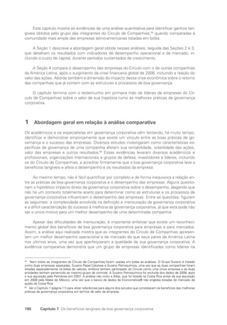 180 Capítulo 7 Os benefícios tangíveis da boa governança corporativa
Este capítulo mostra as evidências de uma análise quantitativa para identificar ganhos tan-
gíveis obtidos pelo grupo das integrantes do Círculo de Companhias,84
quando comparadas à
comunidade mais ampla das empresas latino-americanas listadas em bolsa.
A Seção 1 descreve a abordagem geral obtida nessas análises, seguida das Seções 2 e 3,
que detalham os resultados com indicadores de desempenho operacional e de mercado, in-
cluindo o custo de capital, durante períodos sustentados de crescimento.
A Seção 4 compara o desempenho das empresas do Círculo com o de outras companhias
da América Latina, após o surgimento da crise financeira global de 2008, incluindo a reação do
valor das ações. Aborda também a dimensão do impacto dessa crise econômica sobre o retorno
das companhias que já contam com as estruturas e processos de boa governança.
O capítulo termina com o testemunho em primeira mão de líderes de empresas do Cír-
culo de Companhias sobre o valor de sua trajetória rumo às melhores práticas de governança
corporativa.
1 Abordagem geral em relação à análise comparativa
Os acadêmicos e os especialistas em governança corporativa vêm tentando, há muito tempo,
identificar e demonstrar empiricamente que existe um vínculo entre as boas práticas de go-
vernança e o sucesso das empresas. Diversos estudos investigaram como características es-
pecíficas de governança de uma companhia afetam sua rentabilidade, volatilidade das ações,
valor das empresas e outros resultados.85
Essas evidências levaram diversos acadêmicos e
profissionais, organizações internacionais e grupos de defesa, investidores e líderes, incluindo
os do Círculo de Companhias, a acreditar firmemente que a boa governança corporativa leva a
benefícios tangíveis e afeta o desempenho e os resultados da empresa.
Ao mesmo tempo, não é fácil quantificar por completo e de forma inequívoca a relação en-
tre as práticas de boa governança corporativa e o desempenho das empresas. Alguns questio-
nam o hipotético impacto direto da governança corporativa sobre o desempenho, alegando que
não há um contexto totalmente aceito para determinar como as estruturas e os processos de
governança corporativa influenciam o desempenho das empresas. Entre as questões, figuram
as seguintes: a complexidade envolvida na definição e mensuração da governança corporativa
e a difícil caracterização do sucesso à melhoria da governança corporativa, já que esta pode não
ser o único motivo para um melhor desempenho de uma determinada companhia.
Apesar das dificuldades de mensuração, é importante enfatizar que existe um reconheci-
mento global dos benefícios da boa governança corporativa para empresas e para mercados.
Assim, a análise aqui realizada mostra que as integrantes do Círculo de Companhias apresen-
tam um melhor desempenho operacional e de mercado do que seus pares da América Latina
nos últimos anos, uma vez que aperfeiçoaram a qualidade de sua governança corporativa. A
evidência comparativa demonstra que um grupo de empresas identificadas como líderes na
84
Nem todos as integrantes do Círculo de Companhias foram usadas em todas as análises. O Grupo Suzano é tratado
como duas empresas separadas, Suzano Papel Celulose e Suzano Petroquímica, uma vez que as duas companhias foram
listadas separadamente na bolsa de valores, embora tenham participado do Círculo como uma única empresa e as duas
entidades tenham pertencido ao mesmo grupo de controle. A Suzano Petroquímica foi excluída dos dados de 2008, após
a sua aquisição pela Petrobras em 2007. A análise não inclui a Atlas, que foi listada na Costa Rica antes da sua aquisição
em 2008 pela Mabe do México, uma vez que o banco de dados da Economática® não engloba listadas do mercado de
ações da Costa Rica.
85
Ver o Capítulo 1 (página 11) para obter referências para alguns dos estudos que constataram os benefícios das melhores
práticas de governança corporativa em termos de valor da empresa.
Portuguese Practical Guide.indd 180 3/15/10 4:00:39 PM
 