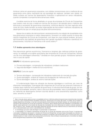 Benefícios
tangíveis
181
Guia Prático de Governança Corporativa
América Latina em governança corporativa, com sólidos compromissos com a melhoria da sua
governança como parte importante de sua estratégia de negócios, também tem obtido um
sólido sucesso em termos de desempenho financeiro e operacional em vários indicadores,
quando comparado à companhia latino-americana média.
A análise examina de forma detalhada um grupo de empresas do Círculo de Companhias
que investiu mais do que a média em termos de recursos e de atenção para a melhoria das
estruturas e processos de governança corporativa, conforme descrito nos seis capítulos ante-
riores do Guia. Avalia também se essas organizações de fato exibem melhores indicadores de
desempenho do que um amplo grupo de pares latino-americanos.
Apesar de os dados não demonstrarem necessariamente uma relação de causalidade entre
boa governança corporativa e melhor desempenho, fornecem um sólido suporte à crença das
catorze integrantes do Círculo de Companhias, com base em suas próprias análises, de que o
aprimoramento dos padrões de governança tem gerado resultados melhores e benefícios im-
pressionantes, incluindo os financeiros e de outras ordens.86
1.1 Análise apresenta cinco abordagens
Para demonstrar ganhos econômicos, financeiros e tangíveis das melhores práticas de gover-
nança, foi realizada uma análise quantitativa das empresas do Círculo de Companhias, fazendo
uso de cinco abordagens diferentes,87
divididas em dois grandes grupos: indicadores operacio-
nais e custo de capital.
GRUPO 1: Indicadores operacionais
Primeira abordagem: comparação de indicadores contábeis tradicionais
f
f
Segunda abordagem: análise do lucro econômico
f
f
GRUPO 2: Custo de capital
Terceira abordagem: comparação de indicadores tradicionais do mercado de ações
f
f
Quarta abordagem: análise do impacto de divulgações de melhorias de GC
f
f
Quinta abordagem: análise do retorno total das ações
f
f
A fundamentação lógica da utilização de diversas abordagens é confirmar, por meio de
diferentes metodologias, a percepção das integrantes do Círculo de que auferiram melhores re-
sultados após melhorar seus padrões de governança. A natureza diversificada do grupo, em ter-
mos de nacionalidade, tamanho, setor e estrutura de propriedade, reduz a possibilidade de que
as melhorias de desempenho tenham ocorrido devido a uma característica específica, como
setor, tamanho ou local.88
86
Não é intenção deste capítulo provar a causalidade entre as melhores práticas de governança corporativa das empresas
do Círculo e seus impressionantes resultados financeiros, operacionais e do preço das ações. A análise não se baseia na
seleção aleatória de amostras, e não tem controle total de outros fatores que também possam ter contribuído para o de-
sempenho das empresas do Círculo de Companhias. Entretanto, alguns desses fatores são analisados e considerados mais
adiante neste capítulo em uma revisão da robustez dos resultados, tais como diferenças em países e setores representa-
dos, tamanho e risco. Também são examinados diferentes períodos de tempo relativos tanto ao crescimento do mercado
como a desacelerações para testar a aplicabilidade dos resultados.
87
A metodologia que apoia cada abordagem é apresentada no Apêndice 5.
88
A diversidade é um aspecto interessante do estudo de um grupo de empresas como as do Círculo. A intenção das
instituições multilaterais que apoiam a iniciativa do Círculo de Companhias na busca dessa diversidade era oferecer um
conjunto de experiências moldadas por diferentes contextos e condições, permitindo assim que o Círculo sirva como uma
referência para um maior número de empresas latino-americanas. Essa condição é apropriada para uma análise da relação
entre boa governança corporativa e bons resultados.
Portuguese Practical Guide.indd 181 3/15/10 4:00:40 PM
 