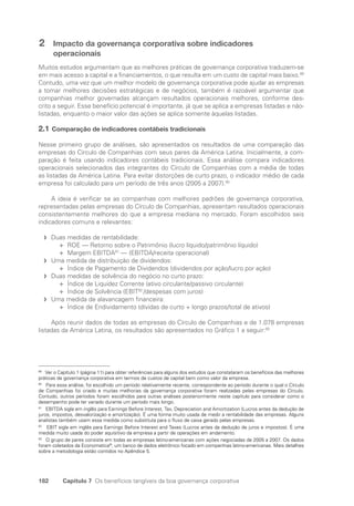 182 Capítulo 7 Os benefícios tangíveis da boa governança corporativa
2 Impacto da governança corporativa sobre indicadores
operacionais
Muitos estudos argumentam que as melhores práticas de governança corporativa traduzem-se
em mais acesso a capital e a financiamentos, o que resulta em um custo de capital mais baixo.89
Contudo, uma vez que um melhor modelo de governança corporativa pode ajudar as empresas
a tomar melhores decisões estratégicas e de negócios, também é razoável argumentar que
companhias melhor governadas alcançam resultados operacionais melhores, conforme des-
crito a seguir. Esse benefício potencial é importante, já que se aplica a empresas listadas e não-
listadas, enquanto o maior valor das ações se aplica somente àquelas listadas.
2.1 Comparação de indicadores contábeis tradicionais
Nesse primeiro grupo de análises, são apresentados os resultados de uma comparação das
empresas do Círculo de Companhias com seus pares da América Latina. Inicialmente, a com-
paração é feita usando indicadores contábeis tradicionais. Essa análise compara indicadores
operacionais selecionados das integrantes do Círculo de Companhias com a média de todas
as listadas da América Latina. Para evitar distorções de curto prazo, o indicador médio de cada
empresa foi calculado para um período de três anos (2005 a 2007).90
A ideia é verificar se as companhias com melhores padrões de governança corporativa,
representadas pelas empresas do Círculo de Companhias, apresentam resultados operacionais
consistentemente melhores do que a empresa mediana no mercado. Foram escolhidos seis
indicadores comuns e relevantes:
Duas medidas de rentabilidade:
f
f
ROE — Retorno sobre o Patrimônio (lucro líquido/patrimônio líquido)
✛
✛
Margem EBITDA
✛
✛ 91
— (EBITDA/receita operacional)
Uma medida de distribuição de dividendos:
f
f
Índice de Pagamento de Dividendos (dividendos por ação/lucro por ação)
✛
✛
Duas medidas de solvência do negócio no curto prazo:
f
f
Índice de Liquidez Corrente (ativo circulante/passivo circulante)
✛
✛
Índice de Solvência (EBIT
✛
✛ 92
/despesas com juros)
Uma medida de alavancagem financeira:
f
f
Índice de Endividamento (dívidas de curto + longo prazos/total de ativos)
✛
✛
Após reunir dados de todas as empresas do Círculo de Companhias e de 1.078 empresas
listadas da América Latina, os resultados são apresentados no Gráfico 1 a seguir:93
89
Ver o Capítulo 1 (página 11) para obter referências para alguns dos estudos que constataram os benefícios das melhores
práticas de governança corporativa em termos de custos de capital bem como valor da empresa.
90
Para essa análise, foi escolhido um período relativamente recente, correspondente ao período durante o qual o Círculo
de Companhias foi criado e muitas melhorias da governança corporativa foram realizadas pelas empresas do Círculo.
Contudo, outros períodos foram escolhidos para outras análises posteriormente neste capítulo para considerar como o
desempenho pode ter variado durante um período mais longo.
91
EBITDA sigla em inglês para Earnings Before Interest, Tax, Depreciation and Amortization (Lucros antes da dedução de
juros, impostos, desvalorização e amortização). É uma forma muito usada de medir a rentabilidade das empresas. Alguns
analistas também usam essa medida como substituta para o fluxo de caixa gerado pelas empresas.
92
EBIT sigla em inglês para Earnings Before Interest and Taxes (Lucros antes da dedução de juros e impostos). É uma
medida muito usada do poder aquisitivo da empresa a partir de operações em andamento.
93
O grupo de pares consiste em todas as empresas latino-americanas com ações negociadas de 2005 a 2007. Os dados
foram coletados da Economatica®
, um banco de dados eletrônico focado em companhias latino-americanas. Mais detalhes
sobre a metodologia estão contidos no Apêndice 5.
Portuguese Practical Guide.indd 182 3/15/10 4:00:40 PM
 