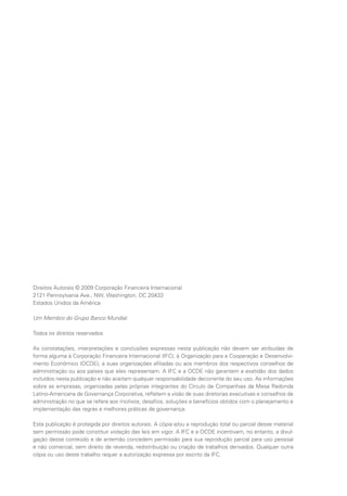 Círculo de Companhias da Mesa
Redonda Latino-Americana de
Governança Corporativa1
www.oecd.org/daf/companiescircle
Atlas Eléctrica
www.atlas.co.cr
Buenaventura
www.buenaventura.com
Cementos Argos
www.argos.com.co
CCR
www.ccrnet.com.br
CPFL Energia
www.cpfl.com.br
Embraer
www.embraer.com
Ferreyros
www.ferreyros.com.pe
Homex
www.homex.com.mx
ISA
www.isa.com.co
Marcopolo
www.marcopolo.com.br
Natura
www.natura.net
NET
www.netservicos.com.br
Suzano Papel e Celulose
www.suzano.com.br
Ultrapar
www.ultra.com.br
1
O Círculo de Companhias foi formado por catorze empresas que demonstraram sua liderança ao adotar boas práticas
de governança corporativa em cinco países latino-americanos. São elas: Atlas, da Costa Rica; Argos e ISA, da Colômbia;
Homex, do México; Buenaventura e Ferreyros, do Peru; e CCR, CPFL Energia, Embraer, Marcopolo, Natura, NET, Suzano
e Ultrapar, do Brasil. Desde a sua aquisição pela empresa mexicana Mabe em 2008, a Atlas não é mais integrante do
Círculo de Companhias. As práticas mencionadas neste Guia referem-se a antes dessa aquisição. A Buenaventura deixou
o Círculo de Empresas depois de importante contribuição a esta iniciativa. Atualmente, o Círculo de Companhias é formado
por doze membros.
Book design: whitespace (graphic) design + build whitespacedc.com
Typesetting: BMWW Baltimore, Md. 21244 bmww.com
Direitos Autorais © 2009 Corporação Financeira Internacional
2121 Pennsylvania Ave., NW, Washington, DC 20433
Estados Unidos da América
Um Membro do Grupo Banco Mundial
Todos os direitos reservados
As constatações, interpretações e conclusões expressas nesta publicação não devem ser atribuídas de
forma alguma à Corporação Financeira Internacional (IFC), à Organização para a Cooperação e Desenvolvi-
mento Econômico (OCDE), a suas organizações afiliadas ou aos membros dos respectivos conselhos de
administração ou aos países que eles representam. A IFC e a OCDE não garantem a exatidão dos dados
incluídos nesta publicação e não aceitam qualquer responsabilidade decorrente do seu uso. As informações
sobre as empresas, organizadas pelas próprias integrantes do Círculo de Companhias da Mesa Redonda
Latino-Americana de Governança Corporativa, refletem a visão de suas diretorias executivas e conselhos de
administração no que se refere aos motivos, desafios, soluções e benefícios obtidos com o planejamento e
implementação das regras e melhores práticas de governança.
Esta publicação é protegida por direitos autorais. A cópia e/ou a reprodução total ou parcial desse material
sem permissão pode constituir violação das leis em vigor. A IFC e a OCDE incentivam, no entanto, a divul-
gação desse conteúdo e de antemão concedem permissão para sua reprodução parcial para uso pessoal
e não comercial, sem direito de revenda, redistribuição ou criação de trabalhos derivados. Qualquer outra
cópia ou uso deste trabalho requer a autorização expressa por escrito da IFC.
 