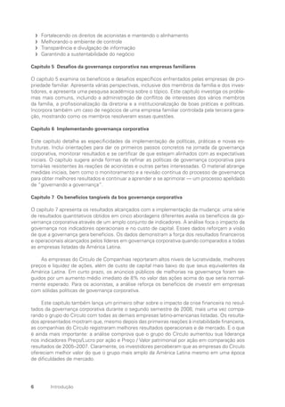 6 Introdução
Fortalecendo os direitos de acionistas e mantendo o alinhamento
f
f
Melhorando o ambiente de controle
f
f
Transparência e divulgação de informação
f
f
Garantindo a sustentabilidade do negócio
f
f
Capítulo 5 Desafios da governança corporativa nas empresas familiares
O capítulo 5 examina os benefícios e desafios específicos enfrentados pelas empresas de pro-
priedade familiar. Apresenta várias perspectivas, inclusive dos membros da família e dos inves-
tidores, e apresenta uma pesquisa acadêmica sobre o tópico. Este capítulo investiga os proble-
mas mais comuns, incluindo a administração de conflitos de interesses dos vários membros
da família, a profissionalização da diretoria e a institucionalização de boas práticas e políticas.
Incorpora também um caso de negócios de uma empresa familiar controlada pala terceira gera-
ção, mostrando como os membros resolveram essas questões.
Capítulo 6 Implementando governança corporativa
Este capítulo detalha as especificidades da implementação de políticas, práticas e novas es-
truturas. Inclui orientações para dar os primeiros passos concretos na jornada da governança
corporativa, monitorar resultados e se certificar de que estejam alinhados com as expectativas
iniciais. O capítulo sugere ainda formas de refinar as políticas de governança corporativa para
torná-las resistentes às reações de acionistas e outras partes interessadas. O material abrange
medidas iniciais, bem como o monitoramento e a revisão contínua do processo de governança
para obter melhores resultados e continuar a aprender e se aprimorar — um processo apelidado
de “governando a governança”.
Capítulo 7 Os benefícios tangíveis da boa governança corporativa
O capítulo 7 apresenta os resultados alcançados com a implementação da mudança: uma série
de resultados quantitativos obtidos em cinco abordagens diferentes avalia os benefícios da go-
vernança corporativa através de um amplo conjunto de indicadores. A análise foca o impacto da
governança nos indicadores operacionais e no custo de capital. Esses dados reforçam a visão
de que a governança gera benefícios. Os dados demonstram a força dos resultados financeiros
e operacionais alcançados pelos líderes em governança corporativa quando comparados a todas
as empresas listadas da América Latina.
As empresas do Círculo de Companhias reportaram altos níveis de lucratividade, melhores
preços e liquidez de ações, além de custo de capital mais baixo do que seus equivalentes da
América Latina. Em curto prazo, os anúncios públicos de melhorias na governança foram se-
guidos por um aumento médio imediato de 8% no valor das ações acima do que seria normal-
mente esperado. Para os acionistas, a análise reforça os benefícios de investir em empresas
com sólidas políticas de governança corporativa.
Este capítulo também lança um primeiro olhar sobre o impacto da crise financeira no resul-
tados da governança corporativa durante o segundo semestre de 2008, mais uma vez compa-
rando o grupo do Círculo com todas as demais empresas latino-americanas listadas. Os resulta-
dos apresentados mostram que, mesmo depois das primeiras reações à instabilidade financeira,
as companhias do Círculo registraram melhores resultados operacionais e de mercado. E o que
é ainda mais importante: a análise comprova que o grupo do Círculo aumentou sua liderança
nos indicadores Preço/Lucro por ação e Preço / Valor patrimonial por ação em comparação aos
resultados de 2005–2007. Claramente, os investidores perceberam que as empresas do Círculo
ofereciam melhor valor do que o grupo mais amplo da América Latina mesmo em uma época
de dificuldades de mercado.
Portuguese Practical Guide.indd 6 3/15/10 3:58:09 PM
 
