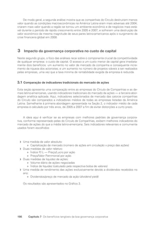 186 Capítulo 7 Os benefícios tangíveis da boa governança corporativa
De modo geral, a segunda análise mostra que as companhias do Círculo destruíram menos
valor quando as condições macroeconômicas na América Latina eram mais adversas até 2004;
criaram mais valor quando a região se tornou um ambiente econômio e de negócios mais está-
vel durante o período de rápido crescimento entre 2005 e 2007; e sofreram uma destruição de
valor econômico da mesma magnitude de seus pares latino-americanos após o surgimento da
crise financeira global em 2008.
3 Impacto da governança corporativa no custo de capital
Neste segundo grupo, o foco das análises recai sobre o componente crucial da competitividade
de qualquer empresa: o custo de capital. O acesso a um custo menor de capital gera imediata-
mente dois benefícios: um aumento no valor de mercado da companha e consequente incre-
mento da riqueza dos acionistas; e um aumento no número de projetos viáveis a ser realizados
pelas empresas, uma vez que a taxa mínima de rentabilidade exigida da empresa é reduzida.
3.1 Comparação de indicadores tradicionais do mercado de ações
Esta seção apresenta uma comparação entre as empresas do Círculo de Companhias e as de-
mais latino-americanas, usando indicadores tradicionais do mercado de ações — a terceira abor-
dagem analítica aplicada. Aqui, indicadores selecionados de mercado das catorze companhias
do Círculo são comparados a indicadores médios de todas as empresas listadas da América
Latina. Semelhante à primeira abordagem apresentada na Seção 2, o indicador médio de cada
empresa é calculado por três anos, de 2005 a 2007 a fim de evitar distorções a curto prazo.
A ideia aqui é verificar se as empresas com melhores padrões de governança corpora-
tiva, conforme representado pelas do Círculo de Companhias, exibem melhores indicadores do
mercado de ações do que a média latino-americana. Seis indicadores relevantes e comumente
usados foram escolhidos:
Uma medida de valor absoluto:
f
f
Capitalização de mercado (número de ações em circulação x preço das ações)
✛
✛
Duas medidas de valor relativo:
f
f
Índice P/ L — Preço/Lucro por ação
✛
✛
Preço/Valor Patrimonial por ação
✛
✛
Duas medidas de liquidez de ações:
f
f
Volume diário de ações negociadas
✛
✛
Índice de liquidez (calculado pela respectiva bolsa de valores)
✛
✛
Uma medida de rendimento das ações exclusivamente devido a dividendos recebidos no
f
f
ano:
Dividendos/preço de mercado da ação (
✛
✛ dividend yield)
Os resultados são apresentados no Gráfico 3.
Portuguese Practical Guide.indd 186 3/15/10 4:00:42 PM
 