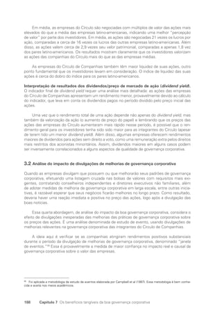 188 Capítulo 7 Os benefícios tangíveis da boa governança corporativa
Em média, as empresas do Círculo são negociadas com múltiplos de valor das ações mais
elevados do que a média das empresas latino-americanas, indicando uma melhor “percepção
de valor” por parte dos investidores. Em média, as ações são negociadas 21 vezes os lucros por
ação, comparadas a cerca de 16 vezes os lucros das outras empresas latino-americanas. Além
disso, as ações valem cerca de 2,9 vezes seu valor patrimonial, comparadas a apenas 1,8 vez
dos pares latino-americanos. Os resultados mostram claramente que os investidores valorizam
as ações das companhias do Círculo mais do que as das empresas médias.
As empresas do Círculo de Companhias também têm maior liquidez de suas ações, outro
ponto fundamental que os investidores levam em consideração. O índice de liquidez das suas
ações é cerca do dobro do índice para os pares latino-americanos.
Interpretação de resultados dos dividendos/preço de mercado de ação (dividend yield).
O indicador final de dividend yield requer uma análise mais detalhada: as ações das empresas
do Círculo de Companhias apresentam um rendimento menor, provavelmente devido ao cálculo
do indicador, que leva em conta os dividendos pagos no período dividido pelo preço inicial das
ações.
Uma vez que o rendimento total de uma ação depende não apenas do dividend yield, mas
também da valorização da ação (o aumento de preço do papel) e lembrando que os preços das
ações das empresas do Círculo aumentaram mais rápido nesse período, é possível que o ren-
dimento geral para os investidores tenha sido sido maior para as integrantes do Círculo (apesar
de terem tido um menor dividend yield). Além disso, algumas empresas oferecem rendimentos
maiores de dividendos para ações sem direito a voto, como uma remuneração extra pelos direitos
mais restritos dos acionistas minoritários. Assim, dividendos maiores em alguns casos podem
ser inversamente correlacionados a alguns aspectos de qualidade de governança corporativa.
3.2 Análise do impacto de divulgações de melhorias de governança corporativa
Quando as empresas divulgam que possuem ou que melhorarão seus padrões de governança
corporativa, efetuando uma listagem cruzada nas bolsas de valores com requisitos mais exi-
gentes, contratando conselheiros independentes e diretores executivos não familiares, além
de adotar medidas de melhoria da governança corporativa em larga escala, entre outras inicia-
tivas, é razoável esperar que seus negócios ficarão melhores no longo prazo. Como resultado,
deveria haver uma reação imediata e positiva no preço das ações, logo após a divulgação das
boas notícias.
Essa quarta abordagem, de análise do impacto da boa governança corporativa, considera o
efeito de divulgações inesperadas das melhorias das práticas de governança corporativa sobre
os preços das ações. É uma análise denominada de estudo de evento, usando divulgações de
melhorias relevantes na governança corporativa das integrantes do Círculo de Companhias.
A ideia aqui é verificar se as companhias atingiram rendimentos positivos substanciais
durante o período da divulgação de melhorias de governança corporativa, denominado “janela
de eventos.”99
Essa é provavelmente a medida de maior confiança no impacto real e causal da
governança corporativa sobre o valor das empresas.
99
Foi aplicada a metodologia de estudo de eventos elaborada por Campbell et al (1997). Essa metodologia é bem conhe-
cida e aceita nos meios acadêmicos.
Portuguese Practical Guide.indd 188 3/15/10 4:00:43 PM
 