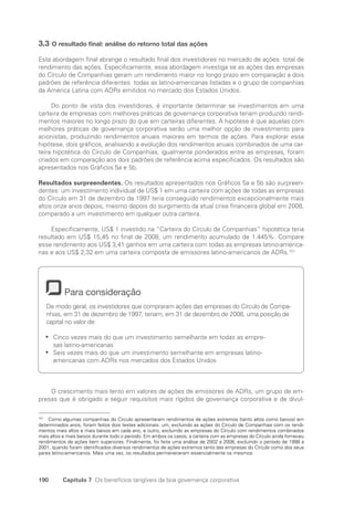 190 Capítulo 7 Os benefícios tangíveis da boa governança corporativa
3.3 O resultado final: análise do retorno total das ações
Esta abordagem final abrange o resultado final dos investidores no mercado de ações: total de
rendimento das ações. Especificamente, essa abordagem investiga se as ações das empresas
do Círculo de Companhias geram um rendimento maior no longo prazo em comparação a dois
padrões de referência diferentes: todas as latino-americanas listadas e o grupo de companhias
da América Latina com ADRs emitidos no mercado dos Estados Unidos.
Do ponto de vista dos investidores, é importante determinar se investimentos em uma
carteira de empresas com melhores práticas de governança corporativa teriam produzido rendi-
mentos maiores no longo prazo do que em carteiras diferentes. A hipótese é que aquelas com
melhores práticas de governança corporativa serão uma melhor opção de investimento para
acionistas, produzindo rendimentos anuais maiores em termos de ações. Para explorar essa
hipótese, dois gráficos, analisando a evolução dos rendimentos anuais combinados de uma car-
teira hipotética do Círculo de Companhias, igualmente ponderados entre as empresas, foram
criados em comparação aos dois padrões de referência acima especificados. Os resultados são
apresentados nos Gráficos 5a e 5b.
Resultados surpreendentes. Os resultados apresentados nos Gráficos 5a e 5b são surpreen-
dentes: um investimento individual de US$ 1 em uma carteira com ações de todas as empresas
do Círculo em 31 de dezembro de 1997 teria conseguido rendimentos excepcionalmente mais
altos onze anos depois, mesmo depois do surgimento da atual crise financeira global em 2008,
comparado a um investimento em qualquer outra carteira.
Especificamente, US$ 1 investido na “Carteira do Círculo de Companhias” hipotética teria
resultado em US$ 15,45 no final de 2008, um rendimento acumulado de 1.445%. Compare
esse rendimento aos US$ 3,41 ganhos em uma carteira com todas as empresas latino-america-
nas e aos US$ 2,32 em uma carteira composta de emissores latino-americanos de ADRs.101
Para consideração
De modo geral, os investidores que compraram ações das empresas do Círculo de Compa-
nhias, em 31 de dezembro de 1997, teriam, em 31 de dezembro de 2008, uma posição de
capital no valor de:
Cinco vezes mais do que um investimento semelhante em todas as empre-
•
•
sas latino-americanas
Seis vezes mais do que um investimento semelhante em empresas latino-
•
•
americanas com ADRs nos mercados dos Estados Unidos
O crescimento mais lento em valores de ações de emissores de ADRs, um grupo de em-
presas que é obrigado a seguir requisitos mais rígidos de governança corporativa e de divul-
101
Como algumas companhias do Círculo apresentaram rendimentos de ações extremos (tanto altos como baixos) em
determinados anos, foram feitos dois testes adicionais: um, excluindo as ações do Círculo de Companhias com os rendi-
mentos mais altos e mais baixos em cada ano, e outro, excluindo as empresas do Círculo com rendimentos combinados
mais altos e mais baixos durante todo o período. Em ambos os casos, a carteira com as empresas do Círculo ainda forneceu
rendimentos de ações bem superiores. Finalmente, foi feita uma análise de 2002 a 2008, excluindo o período de 1998 a
2001, quando foram identificados diversos rendimentos de ações extremos tanto das empresas do Círculo como dos seus
pares latino-americanos. Mais uma vez, os resultados permaneceram essencialmente os mesmos.
Portuguese Practical Guide.indd 190 3/15/10 4:00:44 PM
 