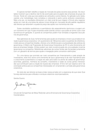 7
Guia Prático de Governança Corporativa
O capítulo também detalha a reação do mercado de ações durante esse período. Os resul-
tados mostram que o declínio não foi tão acentuado para os papéis das empresas do grupo do
Círculo. Tendo em vista que isso poderia ser atribuído a outros fatores, foi aplicado outro teste,
usando uma metodologia mais complexa e colocando à parte outros atributos corporativos.
Mais uma vez, os resultados ofereceram um claro sinal de que integrar o Círculo e/ou negociar
ações em mais de uma bolsa de valores (cross listing) em mercados de alto padrão regulatório
são fatores que abrandam a queda do preço das ações nos momentos de crise.
Esses resultados qualitativos e quantitativos são especialmente oportunos e surgem em
um momento em que muitas empresas estão lutando contra o que pode se tornar a pior crise
econômica em gerações. É quando as companhias podem ficar tentadas a engavetar seus pla-
nos de governança.
Nos apêndices do Guia, há ferramentas para ajudar as empresas a iniciar sua jornada em di-
reção à governança corporativa. Um questionário de 100 pontos sobre os padrões de referência,
criado para as companhias listadas, oferece uma referência para a autoavaliação das práticas de
governança. A Matriz de Progressão de Governança Corporativa da IFC é outra ferramenta útil
para as empresas listadas. Ambos podem ser úteis na estruturação de uma avaliação inicial da
governança na companhia. Referências adicionais de outras fontes são fornecidas juntamente
com um glossário de termos para ajudar a navegação pelos conceitos e definições.
Em uma época que promete ser mais competitiva por financiamento e pela atração de
investidores, esse livro serve como lembrete de que a governança é de vital importância para
o crescimento sustentável e a criação de valor para todos os atores da cadeia de governança:
acionistas, gestores, membros do conselho, investidores e todas as outras partes interessa-
das que contribuem para a criação de riqueza das empresas. O livro tem por objetivo servir de
orientação prática para as companhias interessadas em empreender a jornada pela governança
corporativa.
Só resta dar aos leitores as boas-vindas nessa jornada com a esperança de que esse Guia
forneça elementos para reflexão e conduza a destinos recompensadores.
Sandra Guerra
Círculo de Companhias da Mesa Redonda Latino-Americana de Governança Corporativa
Coordenadora
Portuguese Practical Guide.indd 7 3/15/10 3:58:09 PM
 