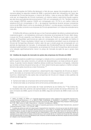 196 Capítulo 7 Os benefícios tangíveis da boa governança corporativa
As informações do Gráfico 6a destacam o fato de que, apesar da emergência da crise fi-
nanceira global na segunda metade de 2008, o panorama geral dos indicadores em favor das
empresas do Círculo permaneceu o mesmo do Gráfico 1 para os anos de 2005 a 2007. Mais
uma vez, as integrantes do Círculo mostraram um retorno sobre o patrimônio líquido superior
aos dos seus equivalentes latino-americanos (7,9% em comparação a 5,1%). Também exibiram
uma margem EBITDA superior (18,6% em comparação com 13,7%) e um melhor índice de
solvência (8,3 em comparação a 1,8) — de especial importância durante tempos turbulentos
como os de 2008. Assim como os resultados do Gráfico 1, os dois grupos mostraram o mesmo
índice de liquidez corrente e as empresas do Círculo apresentaram um índice de endividamento
mais alto.
O Gráfico 6b reforça a opinião de que a crise financeira global não alterou substancialmente
o panorama geral — os indicadores continuam a favorecer as empresas do Círculo. Além disso,
o grupo do Círculo expandiu sua liderança nos índices de Preço/Lucro por ação e nos coefi-
cientes de Preço/Valor patrimonial por ação em comparação com os resultados do Gráfico 3
de 2005–2007. Esses resultados indicam que os investidores percebem que as empresas do
Círculo de Companhias oferecem melhor valor do que o amplo grupo de comparação em um
período de depressão do mercado. A comparação dos Dividendos/Preço de mercado de ação
(dividend yield) também é interessante: as empresas do Círculo de Companhias demonstraram
uma redução significativamente menor no preço de mercado da ação do que o grupo mais
amplo.
4.2 Análise da reação do mercado às ações das empresas do Círculo em 2008
Alguns pesquisadores acadêmicos investigam a relação entre a sustentabilidade de um desem-
penho superior das ações durante um período de desaceleração e as boas práticas de gover-
nança. A grande maioria desses trabalhos obteve evidências favoráveis a tal ligação, indicando
que as boas práticas de governança são um fator determinante para explicar o melhor compor-
tamento das ações durante as crises financeiras.104
Nesta seção, também comparamos o desempenho das integrantes do Círculo ao desem-
penho de todas as empresas latino-americanas após um choque econômico externo. A análise
examina o desempenho das ações das companhias do Círculo em relação a dois padrões de
referência abrangentes:
Carteira de todas as empresas latino-americanas listadas
f
f
Carteira de todas as empresas latino-americanas ponderadas por país
f
f
Essas carteiras são construídas de modo semelhante às do Gráfico 5c.105
No Gráfico 6c,
os resultados das três carteiras são apresentados em quatro janelas de tempo diferentes: ter-
ceiro trimestre de 2008, quarto trimestre de 2008, segundo semestre de 2008 e todo o ano de
2008.
104
BAEK, J-S; KANG, J-K; PARK, K. S. Corporate governance and firm value: evidence from the Korean financial crisis.
Journal of Financial Economics, v. 71, p. 265–313, 2004. CLAESSENS, S.; DJANKOV, S.; KLAPPER, L. F. Resolution of
corporate distress: evidence from East Asia’s financial crisis (junho de 1999). World Bank Policy Research Working paper
No. 2133. 1999, revisto em 2004. Disponível em: http://ssrn.com/abstract=168530.
MITTON, T. A cross-firm analysis of the impact of corporate governance on the East Asian financial crisis. Journal of
Financial Economics, v. 64, n. 2, p. 215–241, 2002.
105
A análise da carteira por país com pesos iguais é especialmente importante, uma vez que as taxas de câmbio tiveram
flutuações diferentes entre as empresas latino-americanas e, como todos os resultados são apresentados em dólares
norte-americanos, as ações de algumas empresas latino-americanas podem ter variado menos em termos de US$. Por
exemplo, o Peso chileno teve menos variação do que o Real brasileiro, o que tende a favorecer as companhias chilenas na
avaliação do seu rendimento em dólares norte-americanos. Como ainda não há um membro do Círculo do Chile, esse país
não está representado na carteira ponderada por país, evitando a tendenciosidade de diferentes reações da taxa de câmbio
em relação à crise financeira de 2008.
Portuguese Practical Guide.indd 196 3/15/10 4:00:48 PM
 