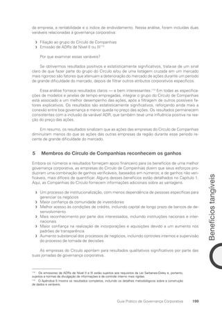 Benefícios
tangíveis
199
Guia Prático de Governança Corporativa
da empresa, a rentabilidade e o índice de endividamento. Nessa análise, foram incluídas duas
variáveis relacionadas à governança corporativa:
Filiação ao grupo do Círculo de Companhias
f
f
Emissão de ADRs de Nível II ou III
f
f 112
Por que examinar essas variáveis?
Se obtivermos resultados positivos e estatisticamente significativos, trata-se de um sinal
claro de que fazer parte do grupo do Círculo e/ou de uma listagem cruzada em um mercado
mais rigoroso são fatores que atenuam a deterioração do mercado de ações durante um período
de grande dificuldade do mercado, depois de filtrar outros atributos corporativos específicos.
Essa análise fornece resultados claros — e bem interessantes.113
Em todas as especifica-
ções de modelos e janelas de tempo empregadas, integrar o grupo do Círculo de Companhias
está associado a um melhor desempenho das ações, após a filtragem de outros possíveis fa-
tores explicativos. Os resultados são estatisticamente significativos, reforçando ainda mais a
conexão entre boa governança e menor queda no preço das ações. Os resultados permanecem
consistentes com a inclusão da variável ADR, que também teve uma influência positiva na rea-
ção do preço das ações.
Em resumo, os resultados sinalizam que as ações das empresas do Círculo de Companhias
diminuíram menos do que as ações das outras empresas da região durante esse período re-
cente de grande dificuldade do mercado.
5 Membros do Círculo de Companhias reconhecem os ganhos
Embora os números e resultados forneçam apoio financeiro para os benefícios de uma melhor
governança corporativa, as empresas do Círculo de Companhias dizem que seus esforços pro-
duziram uma combinação de ganhos verificáveis, baseados em números; e de ganhos não veri-
ficáveis, mais difíceis de quantificar. Alguns desses benefícios estão detalhados no Capítulo 1.
Aqui, as Companhias do Círculo fornecem informações adicionais sobre as vantagens.
Um processo de institucionalização, com menos dependência de pessoas específicas para
f
f
gerenciar os negócios
Maior confiança da comunidade de investidores
f
f
Melhor acesso às condições de crédito, incluindo capital de longo prazo de bancos de de-
f
f
senvolvimento
Mais reconhecimento por parte dos interessados, incluindo instituições nacionais e inter-
f
f
nacionais
Maior confiança na realização de incorporações e aquisições devido a um aumento nos
f
f
padrões de transparência
Aumento substancial dos processos de negócios, incluindo controles internos e supervisão
f
f
do processo de tomada de decisões
As empresas do Círculo apontam para resultados qualitativos significativos por parte das
suas jornadas de governança corporativa.
112
Os emissores de ADRs de Nível II e III estão sujeitos aos requisitos da Lei Sarbanes-Oxley e, portanto,
sujeitos a normas de divulgação de informações e de controle interno mais rígidas.
113
O Apêndice 5 mostra os resultados completos, incluindo os detalhes metodológicos sobre a construção
de dados e variáveis.
Portuguese Practical Guide.indd 199 3/15/10 4:00:50 PM
 