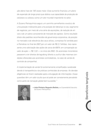 Benefícios
tangíveis
201
Guia Prático de Governança Corporativa
ção diária mais de 100 vezes maior. Esse aumento financiou um plano
de expansão de longo prazo que dobrou sua capacidade de produção de
celulose e a colocou como um ator mundial importante no setor.
A Suzano Petroquímica seguiu um caminho semelhante e evoluiu de
uma posição irrelevante para uma posição de liderança no seu segmento
de negócios, por meio de uma série de aquisições, da redução de ati-
vos e de um plano consistente de mercado de capitais. Como resultado
direto dos padrões reconhecidos de governança corporativa, da posição
no mercado e da relevância dos seus ativos, a empresa foi vendida para
a Petrobras no final de 2007 por um valor de R$ 2,7 bilhões. Isso repre-
senta uma valorização das ações de cerca de 600% em comparação ao
valor da ação — R$ 1,53 — no início de 2002. Os acionistas minoritários
passaram a ter direitos de tag-along (direito a usufruir das mesmas con-
dições oferecidas aos acionistas controladores, no caso de venda do
controle da companhia).
A implementação da venda foi extremamente simplificada e acelerada
devido à transparência e às práticas conhecidas da empresa. As devidas
diligências só foram realizadas após a divulgação de informações. Essas
questões têm um valor oculto que só pode ser corretamente percebido
como parte da transação global bem-sucedida.”
—
João Pinheiro Nogueira Batista, ex-Copresidente Executivo
da Suzano Petroquímica
Portuguese Practical Guide.indd 201 3/15/10 4:00:50 PM
 
