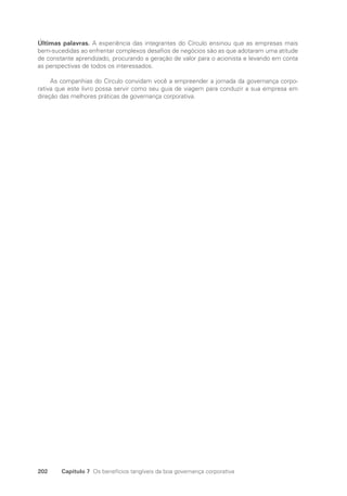 202 Capítulo 7 Os benefícios tangíveis da boa governança corporativa
Últimas palavras. A experiência das integrantes do Círculo ensinou que as empresas mais
bem-sucedidas ao enfrentar complexos desafios de negócios são as que adotaram uma atitude
de constante aprendizado, procurando a geração de valor para o acionista e levando em conta
as perspectivas de todos os interessados.
As companhias do Círculo convidam você a empreender a jornada da governança corpo-
rativa que este livro possa servir como seu guia de viagem para conduzir a sua empresa em
direção das melhores práticas de governança corporativa.
Portuguese Practical Guide.indd 202 3/15/10 4:00:51 PM
 