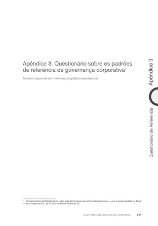 Apêndice
3
211
Guia Prático de Governança Corporativa
Questionário
de
Referência
Apêndice 3: Questionário sobre os padrões
de referência de governança corporativa1
Também disponível em: www.oecd.org/daf/companiescircle
1 O Questionário de Referência foi criado pela Better Governance Consulting Services — uma empresa sediada no Brasil
— com o apoio da IFC, da OCDE e do Fórum Global de GC.
Portuguese Practical Guide.indd 211 3/15/10 4:00:53 PM
 