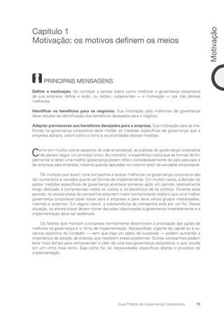 11
Motivação
Guia Prático de Governança Corporativa
Capítulo 1
Motivação: os motivos definem os meios
PRINCIPAIS MENSAGENS
Definir a motivação. Ao começar a pensar sobre como melhorar a governança corporativa
de sua empresa, defina a razão, ou razões, subjacentes — a motivação — por trás dessas
­
melhorias.
Identificar os benefícios para os negócios. Sua motivação para melhorias de governança
deve resultar da identificação dos benefícios desejados para o negócio.
Adaptar pormenores aos benefícios desejados para a empresa. Sua motivação para as me-
lhorias na governança corporativa deve moldar as medidas específicas de governança que a
empresa adotará, assim como o ritmo e as prioridades dessas medidas.
Como em muitos outros aspectos da vida empresarial, as práticas de governança corporativa
não devem seguir um princípio único. Ao contrário: a experiência indica que as formas de im-
plementar e obter uma melhor governança podem diferir consideravelmente de país para país e
de empresa para empresa, mesmo quando aplicadas no mesmo setor de atividade empresarial.
Os motivos que levam uma companhia a buscar melhorias na governança corporativa são
tão numerosos e variados quanto as formas de implementá-las. Em muitos casos, a decisão de
adotar medidas específicas de governança acontece somente após um período relativamente
longo dedicado à compreensão sobre os custos e os benefícios de tal esforço. Durante esse
período, os atores-chave da companhia adquirem maior conhecimento sobre o que uma melhor
governança corporativa pode trazer para a empresa e para seus vários grupos interessados,
internos e externos. Em alguns casos, a sobrevivência da companhia está por um fio. Nessa
situação, os atores-chave devem tomar decisões relacionadas à governança imediatamente e a
implementação deve ser acelerada.
Os fatores que motivam a empresa normalmente determinam a priorização das ações de
melhoria na governança e o ritmo de implementação. Necessidade urgente de capital ou a au-
sência repentina do fundador — sem que haja um plano de sucessão — podem aumentar a
importância da adoção de práticas que resolvam esses problemas. Outras companhias podem
levar mais tempo para compreender o valor de uma boa governança corporativa, o que resulta
em um ritmo mais lento. Seja como for, as necessidades específicas ditarão o processo de
implementação.
Portuguese Practical Guide.indd 11 3/15/10 3:58:10 PM
 