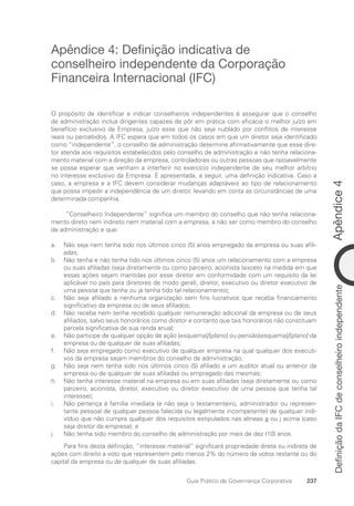 Apêndice
4
237
Guia Prático de Governança Corporativa
Definição
da
IFC
de
conselheiro
independente
Apêndice 4: Definição indicativa de
conselheiro independente da Corporação
Financeira Internacional (IFC)
O propósito de identificar e indicar conselheiros independentes é assegurar que o conselho
de administração inclua dirigentes capazes de pôr em prática com eficácia o melhor juízo em
benefício exclusivo da Empresa, juízo esse que não seja nublado por conflitos de interesse
reais ou percebidos. A IFC espera que em todos os casos em que um diretor seja identificado
como “independente”, o conselho de administração determine afirmativamente que esse dire-
tor atenda aos requisitos estabelecidos pelo conselho de administração e não tenha relaciona-
mento material com a direção da empresa, controladores ou outras pessoas que razoavelmente
se possa esperar que venham a interferir no exercício independente de seu melhor arbítrio
no interesse exclusivo da Empresa. É apresentada, a seguir, uma definição indicativa. Caso a
caso, a empresa e a IFC devem considerar mudanças adaptáveis ao tipo de relacionamento
que possa impedir a independência de um diretor, levando em conta as circunstâncias de uma
determinada companhia.
“Conselheiro Independente” significa um membro do conselho que não tenha relaciona-
mento direto nem indireto nem material com a empresa, a não ser como membro do conselho
de administração e que:
Não seja nem tenha sido nos últimos cinco (5) anos empregado da empresa ou suas afili-
a.
adas;
Não tenha e não tenha tido nos últimos cinco (5) anos um relacionamento com a empresa
b.
ou suas afiliadas (seja diretamente ou como parceiro, acionista (exceto na medida em que
essas ações sejam mantidas por esse diretor em conformidade com um requisito da lei
aplicável no país para diretores de modo geral), diretor, executivo ou diretor executivo de
uma pessoa que tenha ou já tenha tido tal relacionamento);
Não seja afiliado a nenhuma organização sem fins lucrativos que receba financiamento
c.
significativo da empresa ou de seus afiliados;
Não receba nem tenha recebido qualquer remuneração adicional da empresa ou de seus
d.
afiliados, salvo seus honorários como diretor e contanto que tais honorários não constituam
parcela significativa de sua renda anual;
Não participe de qualquer opção de ação [esquema]/[plano] ou pensão[esquema]/[plano] da
e.
empresa ou de qualquer de suas afiliadas;
Não seja empregado como executivo de qualquer empresa na qual qualquer dos executi-
f.
vos da empresa sejam membros do conselho de administração;
Não seja nem tenha sido nos últimos cinco (5) afiliado a um auditor atual ou anterior da
g.
empresa ou de qualquer de suas afiliadas ou empregado das mesmas;
Não tenha interesse material na empresa ou em suas afiliadas (seja diretamente ou como
h.
parceiro, acionista, diretor, executivo ou diretor executivo de uma pessoa que tenha tal
interesse);
Não pertença à família imediata (e não seja o testamenteiro, administrador ou represen-
i.
tante pessoal de qualquer pessoa falecida ou legalmente incompetente) de qualquer indi-
víduo que não cumpra qualquer dos requisitos estipulados nas alíneas a ou i acima (caso
seja diretor da empresa); e
Não tenha sido membro do conselho de administração por mais de dez (10) anos.
j.
Para fins desta definição, “interesse material” significará propriedade direta ou indireta de
ações com direito a voto que representem pelo menos 2% do número de votos restante ou do
capital da empresa ou de qualquer de suas afiliadas.
Portuguese Practical Guide.indd 237 3/15/10 4:01:07 PM
 