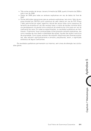 Apêndice
5
251
Guia Prático de Governança Corporativa
Capítulo
7
Metodologia
Três outras janelas de tempo: terceiro trimestre de 2008, quarto trimestre de 2008 e
✛
✛
todo o ano de 2008
Dados de 2006 para todas as variáveis explicativas em vez de dados do final de
✛
✛
2007
Outras definições operacionais para as variáveis explicativas, tais como: Valor da em-
✛
✛
presa dividido por EBITDA como substituto do valor relativo em vez do PVP (Preço
/ Valor patrimonial por ação); logaritmo natural dos ativos totais como substituto do
tamanho da empresa em vez das receitas totais; e índice de liquidez corrente (ativo
circulante/passivo circulante) como substituto da solvência de curto prazo em vez do
coeficiente de caixa. Em todas as especificações, os resultados qualitativos se man-
tiveram. Finalmente, foram acrescentadas outras possíveis variáveis explicativas, tais
como medidas de risco (beta e volatilidade das ações), liquidez das ações e estrutura
de propriedade. Como essas variáveis não estavam disponíveis para diversas empre-
sas, elas reduzem significativamente a amostra, prejudicando, assim, o significado
estatístico de alguns coeficientes.
Os resultados qualitativos permanecem os mesmos, sem sinais de alteração nas conclu-
sões gerais.
Portuguese Practical Guide.indd 251 3/15/10 4:01:13 PM
 