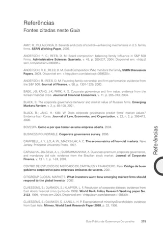 Referências
253
Guia Prático de Governança Corporativa
Referências
Fontes citadas neste Guia
AMIT, R.; VILLALONGA, B. Benefits and costs of control—enhancing mechanisms in U.S. family
firms. SSRN Working Paper, 2006.
ANDERSON, R. C.; REEB, D. M. Board composition: balancing family Influence in SP 500
Firms. Administrative Sciences Quarterly, v. 49, p. 209-237, 2004. Disponível em: http://
ssrn.com/abstract=590305.
ANDERSON, R. C.; REEB, D. M. Board Composition: Who monitors the family. SSRN Discussion
Papers, 2003. Disponível em:  http://ssrn.com/abstract=369620.
ANDERSON, R.; REEB, D. M. Founding family ownership and firm performance: evidence from
the SP 500. Journal of Finance, v. 58, p. 1301-1329, 2003.
BAEK, J-S; KANG, J-K; PARK, K. S. Corporate governance and firm value: evidence from the
Korean financial crisis. Journal of Financial Economics, v. 71, p. 265–313, 2004.
BLACK, B. The corporate governance behavior and market value of Russian firms. Emerging
Markets Review, v. 2, p. 89-108, 2001.
BLACK, B.; JANG, H.; KIM, W. Does corporate governance predict firms’ market values?
Evidence from Korea. Journal of Law, Economics, and Organization, v. 22, n. 2, p. 366-413,
2006.
BOVESPA. Como e por que tornar-se uma empresa aberta. 2004.
BUSINESS ROUNDTABLE. Corporate governance survey. 2006.
CAMPBELL, J. Y.; LO, A. W.; MACKINLAY, A. C. The econometrics of financial markets. New
Jersey: Princeton University Press, 1997.
CARVALHAL-DA-SILVA, A. L.; SUBRAHMANYAM, A. Dual-class premium, corporate governance,
and mandatory bid rule: evidence from the Brazilian stock market. Journal of Corporate
Finance, v. 13 n. 1, p. 1-24, 2007.
CENTRO DE ESTUDIOS DE MERCADO DE CAPITALES Y FINANCIERO. Peru: Código de buen
gobierno corporativo para empresas emisoras de valores. 2001.
CITIGROUP GLOBAL MARKETS. What investors want: how emerging market firms should
respond to the global investor. 2007.
CLAESSENS, S.; DJANKOV, S.; KLAPPER, L. F. Resolution of corporate distress: evidence from
East Asia’s financial crisis (junho de 1999). World Bank Policy Research Working paper No.
2133. 1999, revisto em 2004. Disponível em: http://ssrn.com/abstract=168530.
CLAESSENS, S.; DJANKOV, S.; LANG, L. H. P. Expropriation of minoritysShareholders: evidence
from East Asia. Mimeo, World Bank Research Paper 2088, p. 33, 1998.
Portuguese Practical Guide.indd 253 3/15/10 4:01:13 PM
 