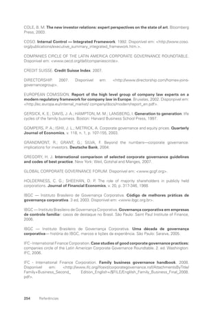 254 Referências
COLE, B. M. The new investor relations: expert perspectives on the state of art. Bloomberg
Press, 2003.
COSO. Internal Control — Integrated Framework. 1992. Disponível em: http://www.coso.
org/publications/executive_summary_integrated_framework.htm..
COMPANIES CIRCLE OF THE LATIN AMERICA CORPORATE GOVERNANCE ROUNDTABLE.
Disponível em: www.oecd.org/daf/companiescircle.
CREDIT SUISSE. Credit Suisse Index. 2007.
DIRECTORSHIP. 2007. Disponível em: http://www.directorship.com/homex-joins-
governancegroup.
EUROPEAN COMISSION. Report of the high level group of company law experts on a
modern regulatory framework for company law in Europe. Bruxelas, 2002. Disponpivel em:
http://ec.europa.eu/internal_market/ company/docs/modern/report_en.pdf.
GERSICK, K. E.; DAVIS, J. A.; HAMPTON, M. M.; LANSBERG, I. Generation to generation: life
cycles of the family business. Boston: Harvard Business School Press, 1997.
GOMPERS, P. A.; ISHII, J. L.; METRICK, A. Corporate governance and equity prices. Quarterly
Journal of Economics, v. 118, n. 1, p. 107-155, 2003.
GRANDMONT, R.; GRANT, G.; SILVA, F. Beyond the numbers—corporate governance:
implications for investors. Deutsche Bank, 2004.
GREGORY, H. J. International comparison of selected corporate governance guidelines
and codes of best practice. New York: Weil, Gotshal and Manges, 2007.
GLOBAL CORPORATE GOVERNANCE FORUM. Disponível em: www.gcgf.org.
HOLDERNESS, C. G.; SHEEHAN, D. P. The role of majority shareholders in publicly held
corporations. Journal of Financial Economics, v. 20, p. 317-346, 1988.
IBGC — Instituto Brasileiro de Governança Corporativa. Código de melhores práticas de
governança corporativa. 3 ed, 2003. Disponível em: www.ibgc.org.br.
IBGC — Instituto Brasileiro de Governança Corporativa. Governança corporativa em empresas
de controle familiar: casos de destaque no Brasil. São Paulo: Saint Paul Institute of Finance,
2006.
IBGC — Instituto Brasileiro de Governança Corporativa. Uma década de governança
corporativa— história do IBGC, marcos e lições da experiência. São Paulo: Saraiva, 2005.
IFC - International Finance Corporation. Case studies of good corporate governance practices:
companies circle of the Latin American Corporate Governance Roundtable. 2. ed. Washington:
IFC, 2006.
IFC - International Finance Corporation. Family business governance handbook. 2008.
Disponível em: http://www.ifc.org/ifcext/corporategovernance.nsf/AttachmentsByTitle/
Family+Business_Second_ Edition_English+/$FILE/Englilsh_Family_Business_Final_2008.
pdf.
Portuguese Practical Guide.indd 254 3/15/10 4:01:13 PM
 