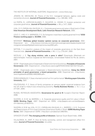 Referências
255
Guia Prático de Governança Corporativa
THE INSTITUTE OF INTERNAL AUDITORS. Disponível em: www.theiia.org.
JENSEN, M.; MECKLING, W. Theory of the firm: managerial behavior, agency costs and
ownership structure. Journal of Financial Economics, v. 3, p. 305-360, 1976.
LA PORTA, R.; LOPEZ-DE-SILANES, F.; SHLEIFER, A.; VISHNY, R. Investor protection and
corporate governance. Journal of Financial Economics, v. 58, p. 3-27, 2000.
LEAL, R. P.; CARVALHAL-DA-SILVA, A. L. Corporate governance and value in Brazil (and in Chile).
Inter-American Development Bank, Latin American Research Network, 2005.
LEUZ, C.; LINS, K. V.; WARNOCK, F. E. Do foreigners invest less in poorly governed firms? ECGI
Finance working paper n. 43/2004, 2008.
MCKINSEY. Mckinsey global investor opinion survey on corporate governance. 2002.
Disponpivel em: http://www.mckinsey.com/clientservice/organizationleadership/service/
corpgovernance/pdf/globalinvestoropinionsurvey2002.pdf.
MITTON, T. A cross-firm analysis of the impact of corporate governance on the East Asian
financial crisis. Journal of Financial Economics, v. 64, n. 2, p. 215–241, 2002.
NICOLAU, J. E. Tag along mínimo: vale a pena ir além? Dissertação (Mestrado em
Administração). Instituto Coppead de Administração, Universidade Federal do Rio de Janeiro,
2007.
OCDE - Organização para a Cooperação e Desenvolvimento Econômico. Principles of Corporate
Governance. 2004. Disponivel em: http://www.oecd.org/DATAOECD/32/18/31557724.pdf.
OCDE - Organização para a Cooperação e Desenvolvimento Econômico. Using the OECD
principles of good governance: a board perspective. 2008. Disponível em: http://www.
oecd.org/dataoecd/20/60/ 40823806.pdf.
PEREZ-GONZALEZ, F. Does inherited control hurt firm performance? Working paper Columbia
University, 2001.
POUTZIOURIS, P. Z. Views of family companies on venture capital: empirical evidence from
the UK small to medium-size enterprising economy. Family Business Review, v. 14, n. 3, p.
277-291, 2004.
RUSSEL REYNOLDS ASSOCIATES. Governance for good or ill. Europe’s Chairmen Report.
2006.
SILVEIRA, A. Di M. da; BARROS, L. A. Corporate governance quality and firm value in Brazil.
SSRN Working Paper. 2007. Disponível em SSRN: http://papers.ssrn.com/sol3/papers.
cfm?abstract_id=923310.
SILVEIRA, A. Di M. da; LEAL, R. P. C.; CARVALHAL-DA-SILVA, A. L.; BARROS, L. A. B.. Evolution
and Determinants of Firm-Level Corporate Governance Quality in Brazil. SSRN Working Paper
Series. 2007. Disponível em SSRN: http://ssrn.com/abstract=995764.
SPENCER STUART. The changing profile of directors: Spencer Stuart Board Index. 2006.
VILLALONGA, B.; AMIT, R. How do family ownership, control, and management affect firm
value. Journal of Financial Economics. (no prelo).
Portuguese Practical Guide.indd 255 3/15/10 4:01:13 PM
 