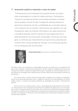 13
Motivação
Guia Prático de Governança Corporativa
1 Acessando capital ou reduzindo o custo do capital
“A Buenaventura era considerada uma empresa familiar com opera-
ções concentradas em um país em desenvolvimento. Precisávamos
mostrar ao mercado que éramos uma empresa tão aberta e confiável
quanto qualquer outra do mundo. A adoção de melhores práticas de
governança corporativa nos deu a credibilidade que o mercado exige de
uma ‘empresa nova no mercado.’ Internamente, isso significou ser mais
transparente, dispor de melhores informações e ser capaz de aprimorar
a tomada de decisões. No Peru, ganhamos mais respeito da comuni-
dade empresarial e de outras partes interessadas. Calculo que, de modo
geral, as melhorias que implementamos em governança corporativa adi-
cionaram 20% à nossa avaliação de mercado, uma contribuição significa-
tiva na entrega de valor aos acionistas.”
—Roque Benavides, Buenaventura, Presidente Executivo
Os líderes citam com frequência a necessidade de acesso ao capital como o principal motivo
para iniciar melhorias na governança corporativa. De fato, todas as integrantes do Círculo de
Companhias citaram o acesso ao capital externo e/ou a redução do custo de capital como um
dos fatores de motivação mais importantes por trás da melhoria de suas políticas e práticas de
governança.
Em muitos casos, o capital inicial financiado pelos fundadores da empresa e a capitaliza-
ção de lucros são suficientes para iniciar o negócio e financiar uma certa expansão. Em última
análise, porém, o sucesso da empresa depende da capacidade de acessar o financiamento
externo.
Quanto mais uma empresa cresce, maior a necessidade de capital adicional. Há também
um risco cada vez maior associado ao financiamento unilateral do negócio por uma única pes-
soa ou por um pequeno grupo de acionistas. De que forma os líderes da companhia podem
ter acesso ao dinheiro de outras pessoas? As boas práticas de governança corporativa podem
fornecer uma resposta e influenciar as maneiras pelas quais as empresas conseguem acesso a
financiamento adicional.
Portuguese Practical Guide.indd 13 3/15/10 3:58:11 PM
 