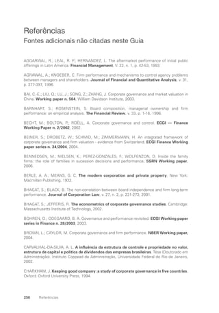 256 Referências
Referências
Fontes adicionais não citadas neste Guia
AGGARWAL, R.; LEAL, R. P.; HERNANDEZ, L. The aftermarket performance of initial public
offerings in Latin America. Financial Management, V. 22, n. 1, p. 42-53, 1993.
AGRAWAL, A.; KNOEBER, C. Firm performance and mechanisms to control agency problems
between managers and shareholders. Journal of Financial and Quantitative Analysis, v. 31,
p. 377-397, 1996.
BAI, C.-E.; LIU, Q.; LU, J.; SONG, Z.; ZHANG, J. Corporate governance and market valuation in
China. Working paper n. 564, William Davidson Institute, 2003.
BARNHART, S.; ROSENSTEIN, S. Board composition, managerial ownership and firm
performance: an empirical analysis. The Financial Review, v. 33, p. 1-16, 1998.
BECHT, M.; BOLTON, P.; ROËLL, A. Corporate governance and control. ECGI — Finance
Working Paper n. 2/2002, 2002.
BEINER, S.; DROBETZ, W.; SCHMID, M.; ZIMMERMANN, H. An integrated framework of
corporate governance and firm valuation - evidence from Switzerland. ECGI Finance Working
paper series n. 34/2004, 2004.
BENNEDSEN, M.; NIELSEN, K.; PEREZ-GONZALES, F.; WOLFENZON, D. Inside the family
firms: the role of families in sucession decisions and performance. SSRN Working paper,
2006.
BERLE, A. A.; MEANS, G. C. The modern corporation and private property. New York:
Macmillan Publishing, 1932.
BHAGAT, S.; BLACK, B. The non-correlation between board independence and firm long-term
performance. Journal of Corporation Law, v. 27, n. 2, p. 231-273, 2001.
BHAGAT, S.; JEFFERIS, R. The econometrics of corporate governance studies. Cambridge:
Massachusetts Institute of Technology, 2002.
BOHREN, O.; ODEGAARD, B. A. Governance and performance revisited. ECGI Working paper
series in Finance n. 28/2003, 2003.
BROWN, L.; CAYLOR, M. Corporate governance and firm performance. NBER Working paper,
2004.
CARVALHAL-DA-SILVA, A. L. A influência da estrutura de controle e propriedade no valor,
estrutura de capital e política de dividendos das empresas brasileiras. Tese (Doutorado em
Administração). Instituto Coppead de Administração, Universidade Federal do Rio de Janeiro,
2002.
CHARKHAM, J. Keeping good company: a study of corporate governance in five countries.
Oxford: Oxford University Press, 1994.
Portuguese Practical Guide.indd 256 3/15/10 4:01:13 PM
 