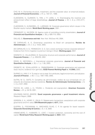 Referências
257
Guia Prático de Governança Corporativa
CHO, M. H. Ownership structure, investment, and the corporate value: an empirical analysis.
Journal of Financial Economics, v. 47, p. 103-121, 1998.
CLAESSENS, S.; DJANKOV, S.; FAN, J. P.; LANG, L. H. Disentangling the incentive and
entrenchment effect of large shareholdings. Journal of Finance, v. 57, n. 6, p. 2741-2771,
2002.
CLAESSENS, S.; KLINGEBIEL, D.; LUBRANO, M. Corporate governance reform issues in the
Brazilian equity markets. World Bank Working paper, 2001.
CRONQVIST, H.; NILSSON, M. Agency costs of controlling minority shareholders. Journal of
Financial and Quantitative Analysis, v. 38, p. 695-719, 2003.
DALLAS, G. Governance and risk. New York: McGraw Hill, 2004.
DE CARVALHO, A. G. Governança corporativa no Brasil em perspectiva. Revista de
Administração, v. 37, n. 3, p. 19-32, 2002.
DE CARVALHO, A. G.; PENNACCHI, G. G. Can a stock exchange improve corporate behavior?
Evidence from firm’s migration to premium listings in Brazil. Working paper, 2007.
DEMSETZ, H.; VILLALONGA, B. Ownership structure and corporate performance. Journal of
Corporate Finance, v. 7, p. 209-233, 2001.
DENIS, D.; MCCONELL, J. International corporate governance. Journal of Financial and
Quantitative Analysis, v. 38, n. 1, p. 1-36, 2003.
DROBETZ, W.; SCHILLHOFER, A.; ZIMMERMANN, H. Corporate governance and expected
stock returns: evidence from germany. ECGI Finance Working Paper n. 11/2003, 2003.
DURNEV, A.; KIM, E. H. To steal or not to steal: firm attributes, legal environment, and valuation.
Journal of Finance , v. 60, n. 3, p. 1461-1493, 2005.
DUTRA, M. G.; SAITO, R. Conselhos de administração: análise de sua composição em um
conjunto de empresas abertas brasileiras. Revista de Administração Contemporânea, v. 6,
n. 2, p. 9-27, 2002.
FACCIO, M.; LANG, L. H.; YOUNG, L. Dividends and expropriation. American Economic
Review, v. 91, p. 54-78, 2001.
GOLDMAN SACHS JBWERE. Good corporate governance = good investment returns.
Research Report, 2006.
GORDON, E. A.; HENRY, E.; PALIA, D. Related party transactions: associations with corporate
governance and firm value. EFA Maastricht paper n. 4377, 2004.
GUERRA, S.; FISCHMANN, A.; MACHADO FILHO, C. P. An agenda for board research.
Corporate Ownership  Control, v. 6, n. 6, 2009.
HIMMELBERG, C.; HUBBARD, G.; LOVE, I. Investor protection, ownership and the cost of
capital. World bank Policy Research Working paper n. 2834, 2004.
Portuguese Practical Guide.indd 257 3/15/10 4:01:14 PM
 