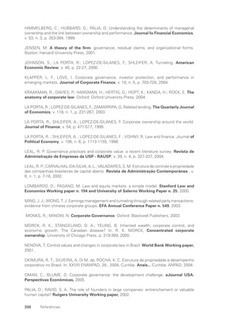 258 Referências
HIMMELBERG, C.; HUBBARD, G.; PALIA, D. Understanding the determinants of managerial
ownership and the link between ownership and performance. Journal fo Financial Economics,
v. 53, n. 3, p. 353-384, 1999.
JENSEN, M. A theory of the firm: governance, residual claims, and organizational forms.
Boston: Harvard University Press, 2001.
JOHNSON, S.; LA PORTA, R.; LOPEZ-DE-SILANES, F.; SHLEIFER, A. Tunneling. American
Economic Review, v. 40, p. 22-27, 2000.
KLAPPER, L. F.; LOVE, I. Corporate governance, investor protection, and performance in
emerging markets. Journal of Corporate Finance, v. 10, n. 5, p. 703-728, 2004.
KRAAKMAN, R.; DAVIES, P.; HANSMAN, H.; HERTIG, G.; HOPT, K.; KANDA, H.; ROCK, E. The
anatomy of corporate law. Oxford: Oxford University Press, 2004.
LA PORTA, R.; LOPEZ-DE-SILANES, F.; ZAMARRIPA, G. Related lending. The Quarterly Journal
of Economics, v. 118, n. 1, p. 231-267, 2003.
LA PORTA, R.; SHLEIFER, A.; LOPEZ-DE-SILANES, F. Corporate ownership around the world.
Journal of Finance, v. 54, p. 471-517, 1999.
LA PORTA, R. ; SHLEIFER, A. ; LOPEZ-DE-SILANES, F. ; VISHNY, R. Law and finance. Journal of
Political Economy, v. 106, n. 6, p. 1113-1155, 1998.
LEAL, R. P. Governance practices and corporate value: a recent literature survey. Revista de
Administração de Empresas da USP - RAUSP, v. 39, n. 4, p. 327-337, 2004.
LEAL, R. P.; CARVALHAL-DA-SILVA, A. L.; VALADARES, S. M. Estrutura de controle e propriedade
das companhias brasileiras de capital aberto. Revista de Administração Contemporânea , v.
6, n. 1, p. 7-18, 2002.
LOMBARDO, D.; PAGANO, M. Law and equity markets: a simple model. Stanford Law and
Economics Working paper n. 194 and University of Salerno Working Paper n. 25, 2000.
MING, J. J.; WONG, T. J. Earnings management and tunneling through related party transactions:
evidence from chinese corporate groups. EFA Annual Conference Paper n. 549, 2003.
MONKS, R.; MINOW, N. Corporate Governance. Oxford: Blackwell Publishers, 2003.
MORCK, R. K.; STANGELAND, D. A.; YEUNG, B. Inherited wealth, corporate control, and
economic growth. The Canadian disease? In: R. K. MORCK, Concentrated corporate
ownership. University of Chicago Press. p. 319-369, 2000.
NENOVA, T. Control values and changes in corporate law in Brazil. World Bank Working paper,
2001.
OKIMURA, R. T.; SILVEIRA, A. Di M. da; ROCHA, K. C. Estrutura de propriedade e desempenho
corporativo no Brasil. In: XXVIII ENANPAD, 28., 2004, Curitiba. Anais... Curitiba: ANPAD, 2004.
OMAN, C.; BLUME, D. Corporate governance: the development challenge. eJournal USA:
Perspectivas Econômicas, 2005.
PALIA, D.; RAVID, S. A. The role of founders in large companies: entrenchement or valuable
human capital? Rutgers University Working paper, 2002.
Portuguese Practical Guide.indd 258 3/15/10 4:01:14 PM
 