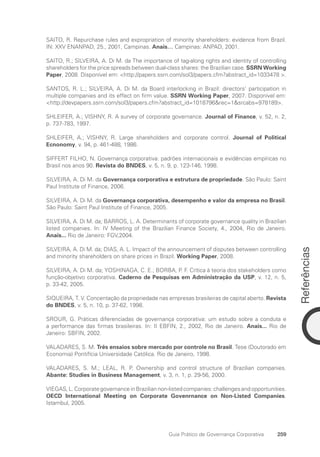 Referências
259
Guia Prático de Governança Corporativa
SAITO, R. Repurchase rules and expropriation of minority shareholders: evidence from Brazil.
IN: XXV ENANPAD, 25., 2001, Campinas. Anais… Campinas: ANPAD, 2001.
SAITO, R.; SILVEIRA, A. Di M. da The importance of tag-along rights and identity of controlling
shareholders for the price spreads between dual-class shares: the Brazilian case. SSRN Working
Paper, 2008. Disponível em: http://papers.ssrn.com/sol3/papers.cfm?abstract_id=1033478 .
SANTOS, R. L.; SILVEIRA, A. Di M. da Board interlocking in Brazil: directors’ participation in
multiple companies and its effect on firm value. SSRN Working Paper, 2007. Disponível em:
http://devpapers.ssrn.com/sol3/papers.cfm?abstract_id=1018796rec=1srcabs=978189.
SHLEIFER, A.; VISHNY, R. A survey of corporate governance. Journal of Finance, v. 52, n. 2,
p. 737-783, 1997.
SHLEIFER, A.; VISHNY, R. Large shareholders and corporate control. Journal of Political
Ecnonomy, v. 94, p. 461-488, 1986.
SIFFERT FILHO, N. Governança corporativa: padrões internacionais e evidências empíricas no
Brasil nos anos 90. Revista do BNDES, v. 5, n. 9, p. 123-146, 1998.
SILVEIRA, A. Di M. da Governança corporativa e estrutura de propriedade. São Paulo: Saint
Paul Institute of Finance, 2006.
SILVEIRA, A. Di M. da Governança corporativa, desempenho e valor da empresa no Brasil.
São Paulo: Saint Paul Institute of Finance, 2005.
SILVEIRA, A. Di M. da; BARROS, L. A. Determinants of corporate governance quality in Brazilian
listed companies. In: IV Meeting of the Brazilian Finance Society, 4., 2004, Rio de Janeiro.
Anais... Rio de Janeiro: FGV,2004.
SILVEIRA, A. Di M. da; DIAS, A. L. Impact of the announcement of disputes between controlling
and minority shareholders on share prices in Brazil. Working Paper, 2008.
SILVEIRA, A. Di M. da; YOSHINAGA, C. E.; BORBA, P. F. Crítica à teoria dos stakeholders como
função-objetivo corporativa. Caderno de Pesquisas em Administração da USP, v. 12, n. 5,
p. 33-42, 2005.
SIQUEIRA, T. V. Concentação da propriedade nas empresas brasileiras de capital aberto. Revista
do BNDES, v. 5, n. 10, p. 37-62, 1998.
SROUR, G. Práticas diferenciadas de governança corporativa: um estudo sobre a conduta e
a performance das firmas brasileiras. In: II EBFIN, 2., 2002, Rio de Janeiro. Anais... Rio de
Janeiro: SBFIN, 2002.
VALADARES, S. M. Três ensaios sobre mercado por controle no Brasil. Tese (Doutorado em
Economia) Pontifícia Universidade Católica. Rio de Janeiro, 1998.
VALADARES, S. M.; LEAL, R. P. Ownership and control structure of Brazilian companies.
Abante: Studies in Business Management, v. 3, n. 1, p. 29-56, 2000.
VIEGAS,L.CorporategovernanceinBraziliannon-listedcompanies:challengesandopportunities.
OECD International Meeting on Corporate Govenrnance on Non-Listed Companies.
Istambul, 2005.
Portuguese Practical Guide.indd 259 3/15/10 4:01:14 PM
 