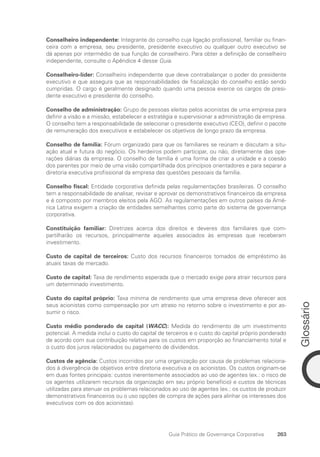 Glossário
263
Guia Prático de Governança Corporativa
Conselheiro independente: Integrante do conselho cuja ligação profissional, familiar ou finan-
ceira com a empresa, seu presidente, presidente executivo ou qualquer outro executivo se
dá apenas por intermédio de sua função de conselheiro. Para obter a definição de conselheiro
independente, consulte o Apêndice 4 desse Guia.
Conselheiro-líder: Conselheiro independente que deve contrabalançar o poder do presidente
executivo e que assegura que as responsabilidades de fiscalização do conselho estão sendo
cumpridas. O cargo é geralmente designado quando uma pessoa exerce os cargos de presi-
dente executivo e presidente do conselho.
Conselho de administração: Grupo de pessoas eleitas pelos acionistas de uma empresa para
definir a visão e a missão, estabelecer a estratégia e supervisionar a administração da empresa.
O conselho tem a responsabilidade de selecionar o presidente executivo (CEO), definir o pacote
de remuneração dos executivos e estabelecer os objetivos de longo prazo da empresa.
Conselho de família: Fórum organizado para que os familiares se reúnam e discutam a situ-
ação atual e futura do negócio. Os herdeiros podem participar, ou não, diretamente das ope-
rações diárias da empresa. O conselho de família é uma forma de criar a unidade e a coesão
dos parentes por meio de uma visão compartilhada dos princípios orientadores e para separar a
diretoria executiva profissional da empresa das questões pessoais da família.
Conselho fiscal: Entidade corporativa definida pelas regulamentações brasileiras. O conselho
tem a responsabilidade de analisar, revisar e aprovar os demonstrativos financeiros da empresa
e é composto por membros eleitos pela AGO. As regulamentações em outros países da Amé-
rica Latina exigem a criação de entidades semelhantes como parte do sistema de governança
corporativa.
Constituição familiar: Diretrizes acerca dos direitos e deveres dos familiares que com-
partilharão os recursos, principalmente aqueles associados às empresas que receberam
investimento.
Custo de capital de terceiros: Custo dos recursos financeiros tomados de empréstimo às
atuais taxas de mercado.
Custo de capital: Taxa de rendimento esperada que o mercado exige para atrair recursos para
um determinado investimento.
Custo do capital próprio: Taxa mínima de rendimento que uma empresa deve oferecer aos
seus acionistas como compensação por um atraso no retorno sobre o investimento e por as-
sumir o risco.
Custo médio ponderado de capital (WACC): Medida do rendimento de um investimento
potencial. A medida inclui o custo do capital de terceiros e o custo do capital próprio ponderado
de acordo com sua contribuição relativa para os custos em proporção ao financiamento total e
o custo dos juros relacionados ou pagamento de dividendos.
Custos de agência: Custos incorridos por uma organização por causa de problemas relaciona-
dos à divergência de objetivos entre diretoria executiva e os acionistas. Os custos originam-se
em duas fontes principais: custos inerentemente associados ao uso de agentes (ex.: o risco de
os agentes utilizarem recursos da organização em seu próprio benefício) e custos de técnicas
utilizadas para atenuar os problemas relacionados ao uso de agentes (ex.: os custos de produzir
demonstrativos financeiros ou o uso opções de compra de ações para alinhar os interesses dos
executivos com os dos acionistas).
Portuguese Practical Guide.indd 263 3/15/10 4:01:15 PM
 