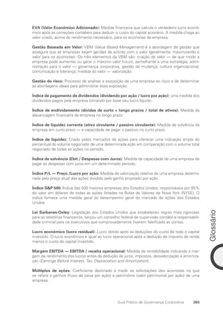 Glossário
265
Guia Prático de Governança Corporativa
EVA (Valor Econômico Adicionado): Medida financeira que calcula o verdadeiro lucro econô-
mico após as correções contábeis para deduzir o custo do capital acionário. A medida chega ao
valor criado, acima do rendimento necessário, para os acionistas da empresa.
Gestão Baseada em Valor: VBM (Value Based Management) é a abordagem de gestão que
assegura que as empresas sejam geridas de acordo com o valor (geralmente: maximizando o
valor para os acionistas). Os três elementos da VBM são: criação de valor — de que modo a
empresa pode aumentar ou gerar o máximo valor futuro, semelhante a uma estratégia; admi-
nistração para o valor — governança corporativa, gestão da mudança, cultura organizacional,
comunicação e liderança; medida do valor — valorização.
Gestão do risco: Processo de analisar a exposição de uma empresa ao risco e de determinar
as abordagens ideais para administrar essa exposição.
Índice de pagamento de dividendos (dividendo por ação / lucro por ação): uma medida dos
dividendos pagos pela empresa tomando por base seu lucro líquido.
Índice de endividamento (dívidas de curto + longo prazos / total de ativos): Medida da
alavancagem financeira da empresa no longo prazo.
Índice de liquidez corrente (ativo circulante / passivo circulante): Medida de solvência da
empresa em curto prazo — a capacidade de pagar o passivo no curto prazo.
Índice de liquidez: Criado pelos mercados de ações para oferecer uma indicação ampla do
percentual do volume negociado de uma determinada ação em comparação com o volume total
negociado de todas as ações no período.
Índice de solvência (Ebit / Despesas com Juros): Medida da capacidade de uma empresa de
pagar as despesas com juros em um determinado período.
Índice P/L — Preço /Lucro por ação: Medida de valorização relativa de uma empresa determi-
nada pelo preço atual das ações dividido pelo ganho projetado por ação.
Índice SP 500: Índice das 500 maiores empresas dos Estados Unidos, responsáveis por 85%
do valor em dólares de todas as ações listadas na Bolsa de Valores de Nova York (NYSE). O
índice fornece uma medida geral do desempenho geral do mercado de ações dos Estados
Unidos.
Lei Sarbanes-Oxley: Legislação dos Estados Unidos que estabeleceu regras mais rigorosas
para os relatórios financeiros, lançou um conselho federal de supervisão contábil e responsabili-
dade criminal para os executivos que comprovadamente tiverem falsificado as contas.
Lucro econômico (lucro residual): Lucro obtido após as deduções do custo de todo o capital
investido. O lucro econômico é igual ao lucro operacional após a dedução de imposto de renda
menos o custo do capital investido.
Margem EBITDA — EBITDA / receita operacional: Medida de rentabilidade indicando a mar-
gem de rendimento dos lucros antes da dedução de juros, impostos, desvalorização e amortiza-
ção (Earnings Before Interest, Tax, Depreciation and Amortization).
Múltiplos de ações: Coeficiente destinado a medir as solicitações dos acionistas no que
se refere a ganhos (fluxo de caixa por ação) e patrimônio (valor patrimonial por ação) de uma
empresa.
Portuguese Practical Guide.indd 265 3/15/10 4:01:15 PM
 