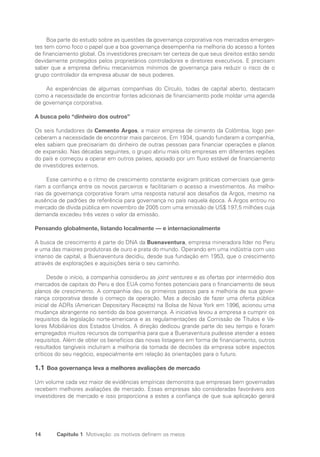 14 Capítulo 1 Motivação: os motivos definem os meios
Boa parte do estudo sobre as questões da governança corporativa nos mercados emergen-
tes tem como foco o papel que a boa governança desempenha na melhoria do acesso a fontes
de financiamento global. Os investidores precisam ter certeza de que seus direitos estão sendo
devidamente protegidos pelos proprietários controladores e diretores executivos. E precisam
saber que a empresa definiu mecanismos mínimos de governança para reduzir o risco de o
grupo controlador da empresa abusar de seus poderes.
As experiências de algumas companhias do Círculo, todas de capital aberto, destacam
como a necessidade de encontrar fontes adicionais de financiamento pode moldar uma agenda
de governança corporativa.
A busca pelo “dinheiro dos outros”
Os seis fundadores da Cemento Argos, a maior empresa de cimento da Colômbia, logo per-
ceberam a necessidade de encontrar mais parceiros. Em 1934, quando fundaram a companhia,
eles sabiam que precisariam do dinheiro de outras pessoas para financiar operações e planos
de expansão. Nas décadas seguintes, o grupo abriu mais oito empresas em diferentes regiões
do país e começou a operar em outros países, apoiado por um fluxo estável de financiamento
de investidores externos.
Esse caminho e o ritmo de crescimento constante exigiram práticas comerciais que gera-
riam a confiança entre os novos parceiros e facilitariam o acesso a investimentos. As melho-
rias da governança corporativa foram uma resposta natural aos desafios da Argos, mesmo na
ausência de padrões de referência para governança no país naquela época. A Argos entrou no
mercado de dívida pública em novembro de 2005 com uma emissão de US$ 197,5 milhões cuja
demanda excedeu três vezes o valor da emissão.
Pensando globalmente, listando localmente — e internacionalmente
A busca de crescimento é parte do DNA da Buenaventura, empresa mineradora líder no Peru
e uma das maiores produtoras de ouro e prata do mundo. Operando em uma indústria com uso
intenso de capital, a Buenaventura decidiu, desde sua fundação em 1953, que o crescimento
através de explorações e aquisições seria o seu caminho.
Desde o início, a companhia considerou as joint ventures e as ofertas por intermédio dos
mercados de capitais do Peru e dos EUA como fontes potenciais para o financiamento de seus
planos de crescimento. A companhia deu os primeiros passos para a melhoria de sua gover-
nança corporativa desde o começo da operação. Mas a decisão de fazer uma oferta pública
inicial de ADRs (American Depositary Receipts) na Bolsa de Nova York em 1996, acionou uma
mudança abrangente no sentido da boa governança. A iniciativa levou a empresa a cumprir os
requisitos da legislação norte-americana e as regulamentações da Comissão de Títulos e Va-
lores Mobiliários dos Estados Unidos. A direção dedicou grande parte do seu tempo e foram
empregados muitos recursos da companhia para que a Buenaventura pudesse atender a esses
requisitos. Além de obter os benefícios das novas listagens em forma de financiamento, outros
resultados tangíveis incluíram a melhoria da tomada de decisões da empresa sobre aspectos
críticos do seu negócio, especialmente em relação às orientações para o futuro.
1.1 Boa governança leva a melhores avaliações de mercado
Um volume cada vez maior de evidências empíricas demonstra que empresas bem governadas
recebem melhores avaliações de mercado. Essas empresas são consideradas favoráveis aos
investidores de mercado e isso proporciona a estes a confiança de que sua aplicação gerará
Portuguese Practical Guide.indd 14 3/15/10 3:58:12 PM
 