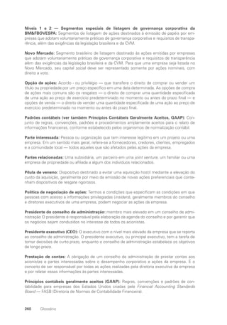 266 Glossário
Níveis 1 e 2 — Segmentos especiais de listagem de governança corporativa da
BMFBOVESPA: Segmentos de listagem de ações destinados à emissão de papéis por em-
presas que adotam voluntariamente práticas de governança corporativa e requisitos de transpa-
rência, além das exigências da legislação brasileira e da CVM.
Novo Mercado: Segmento brasileiro de listagem destinado às ações emitidas por empresas
que adotam voluntariamente práticas de governança corporativa e requisitos de transparência
além das exigências da legislação brasileira e da CVM. Para que uma empresa seja listada no
Novo Mercado, seu capital social deve ser representado somente por ações nominais, com
direito a voto.
Opção de ações: Acordo - ou privilégio — que transfere o direito de comprar ou vender um
título ou propriedade por um preço específico em uma data determinada. As opções de compra
de ações mais comuns são os resgates — o direito de comprar uma quantidade especificada
de uma ação ao preço de exercício predeterminado no momento ou antes do prazo final — e
opções de venda — o direito de vender uma quantidade especificada de uma ação ao preço de
exercício predeterminado no momento ou antes do prazo final.
Padrões contábeis (ver também Princípios Contábeis Geralmente Aceitos, GAAP): Con-
junto de regras, convenções, padrões e procedimentos amplamente aceitos para o relato de
informações financeiras, conforme estabelecido pelos organismos de normalização contábil.
Parte interessada: Pessoa ou organização que tem interesse legítimo em um projeto ou uma
empresa. Em um sentido mais geral, refere-se a fornecedores, credores, clientes, empregados
e a comunidade local — todos aqueles que são afetados pelas ações da empresa.
Partes relacionadas: Uma subsidiária, um parceiro em uma joint venture, um familiar ou uma
empresa de propriedade ou afiliada a algum dos indivíduos relacionados.
Pílula de veneno: Dispositivo destinado a evitar uma aquisição hostil mediante a elevação do
custo da aquisição, geralmente por meio da emissão de novas ações preferenciais que conte-
nham dispositivos de resgate rigorosos.
Política de negociação de ações: Termos e condições que especificam as condições em que
pessoas com acesso a informações privilegiadas (insiders), geralmente membros do conselho
e diretores executivos de uma empresa, podem negociar as ações da empresa.
Presidente do conselho de administração: membro mais elevado em um conselho de admi-
nistração O presidente é responsável pela elaboração da agenda do conselho e por garantir que
os negócios sejam conduzidos no interesse de todos os acionistas.
Presidente executivo (CEO): O executivo com o nível mais elevado da empresa que se reporta
ao conselho de administração. O presidente executivo, ou principal executivo, tem a tarefa de
tomar decisões de curto prazo, enquanto o conselho de administração estabelece os objetivos
de longo prazo.
Prestação de contas: A obrigação de um conselho de administração de prestar contas aos
acionistas e partes interessadas sobre o desempenho corporativo e ações da empresa. É o
conceito de ser responsável por todas as ações realizadas pela diretoria executiva da empresa
e por relatar essas informações às partes interessadas.
Princípios contábeis geralmente aceitos (GAAP): Regras, convenções e padrões de con-
tabilidade para empresas dos Estados Unidos criadas pela Financial Accounting Standards
Board — FASB (Diretoria de Normas de Contabilidade Financeira).
Portuguese Practical Guide.indd 266 3/15/10 4:01:15 PM
 