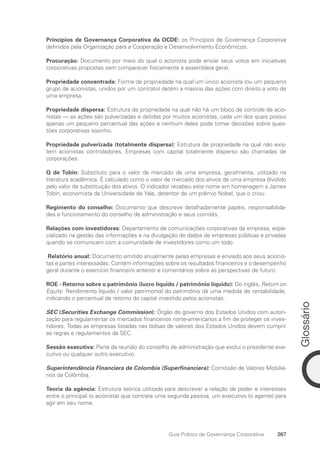 Glossário
267
Guia Prático de Governança Corporativa
Princípios de Governança Corporativa da OCDE: os Princípios de Governança Corporativa
definidos pela Organização para a Cooperação e Desenvolvimento Econômicos.
Procuração: Documento por meio do qual o acionista pode enviar seus votos em iniciativas
corporativas propostas sem comparecer fisicamente à assembleia geral.
Propriedade concentrada: Forma de propriedade na qual um único acionista (ou um pequeno
grupo de acionistas, unidos por um contrato) detém a maioria das ações com direito a voto de
uma empresa.
Propriedade dispersa: Estrutura de propriedade na qual não há um bloco de controle de acio-
nistas — as ações são pulverizadas e detidas por muitos acionistas, cada um dos quais possui
apenas um pequeno percentual das ações e nenhum deles pode tomar decisões sobre ques-
tões corporativas sozinho.
Propriedade pulverizada (totalmente dispersa): Estrutura de propriedade na qual não exis-
tem acionistas controladores. Empresas com capital totalmente disperso são chamadas de
corporações.
Q de Tobin: Substituto para o valor de mercado de uma empresa, geralmente, utilizado na
literatura acadêmica. É calculado como o valor de mercado dos ativos de uma empresa dividido
pelo valor de substituição dos ativos. O indicador recebeu este nome em homenagem a James
Tobin, economista da Universidade de Yale, detentor de um prêmio Nobel, que o criou.
Regimento do conselho: Documento que descreve detalhadamente papéis, responsabilida-
des e funcionamento do conselho de administração e seus comitês.
Relações com investidores: Departamento de comunicações corporativas da empresa, espe-
cializado na gestão das informações e na divulgação de dados de empresas públicas e privadas
quando se comunicam com a comunidade de investidores como um todo.
Relatório anual: Documento emitido anualmente pelas empresas e enviado aos seus acionis-
tas e partes interessadas. Contém informações sobre os resultados financeiros e o desempenho
geral durante o exercício financeiro anterior e comentários sobre as perspectivas de futuro.
ROE - Retorno sobre o patrimônio (lucro líquido / patrimônio líquido): Do inglês, Return on
Equity: Rendimento líquido / valor patrimonial do patrimônio dá uma medida de rentabilidade,
indicando o percentual de retorno do capital investido pelos acionistas.
SEC (Securities Exchange Commission): Órgão do governo dos Estados Unidos com autori-
zação para regulamentar os mercados financeiros norte-americanos a fim de proteger os inves-
tidores. Todas as empresas listadas nas bolsas de valores dos Estados Unidos devem cumprir
as regras e regulamentos da SEC.
Sessão executiva: Parte da reunião do conselho de administração que exclui o presidente exe-
cutivo ou qualquer outro executivo.
Superintendência Financiera de Colombia (Superfinanciera): Comissão de Valores Mobiliá-
rios da Colômbia.
Teoria da agência: Estrutura teórica utilizada para descrever a relação de poder e interesses
entre o principal (o acionista) que contrata uma segunda pessoa, um executivo (o agente) para
agir em seu nome.
Portuguese Practical Guide.indd 267 3/15/10 4:01:16 PM
 