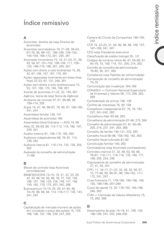 Índice remissivo
A
Acionistas, direitos de (veja Direitos de
­
acionistas)
Acionistas controladores 18, 21–28, 39–53,
67–78, 90, 99–101, 106–109, 129–130,
145–164, 169–173, 201, 205, 261
Acionistas minoritários 15, 18, 21–24, 31, 39,
43, 54, 67, 101–102, 106–108, 117, 128–
133, 168–170, 188, 201, 205, 261
Ações com direito a voto (ordinárias) 15, 28,
43, 67, 106, 107, 167, 170, 261
Ações negociadas livremente em bolsa (free
float) 22–23, 67, 131, 248, 261
Ações sem direito a voto (preferenciais) 15,
53, 107, 108, 170, 184, 188, 261
Acordo de acionistas 21–22, 32, 145, 261
Agência, teoria da (veja Teoria da Agência)
Ambiente de controle 57, 61, 65–66, 94,
109–114, 205
Argos 14, 47, 56, 66–67, 78, 80, 87, 164–165,
241, 247
Assembleia familiar 138, 141
Assembleia de acionistas 160
Assembleia Geral Ordinária — AGO 74, 99
Atlas 32, 58–59, 80, 112–113, 119, 180, 197,
239, 241
Auditor externo 81, 109–110, 165, 262
Auditores independentes 68, 78, 81, 112,
139, 262
Auditoria interna 81, 110–114, 133, 139, 205,
262
Avaliação do conselho de administração
71–88
B
Blocos de controle (veja Acionistas
­
controladores)
BMFBOVESPA 15–16, 19, 21, 22, 23, 28,
42, 43, 46, 54, 55, 68, 76, 77, 102, 104,
106, 107, 108, 120, 134, 149, 151, 156,
159, 162, 170, 173, 207, 242, 266
Buenaventura 13–14, 25, 29, 41–42, 46,
74–78, 80, 89, 94, 114, 116–117, 135, 143,
241, 247
C
Capitalização de mercado (número de ações
em circulação x preço das ações) 15, 129,
168, 186, 187, 195, 239, 247, 262
Carteira do Círculo de Companhias 190–193,
243
CCR 18, 22–23, 31, 54, 80, 86, 88, 109, 157,
167–169, 241, 247
CEO (veja Presidente executivo)
Classificação de crédito (ratings) 20, 121
Códigos de conduta / ética 40, 47, 55–56, 61,
65–70, 73, 109, 119, 151, 205, 214, 262
Comitês do conselho de administração
78–82, 95, 221, 262
Compliance (veja Padrões de conformidade)
Composição do conselho de administração
73–75
Comunicação das mudanças 164–169
CONASEV — Comisión Nacional Supervisora
de Empresas y Valores 59, 173, 208, 262,
269
Confederação de primos 136, 138
Conflito de interesses 75, 92, 109
Conselheiro independente 67, 75, 78, 163,
237, 241–242, 263
Conselheiro–líder 93–94, 263
Conselheiro de administração 67–94, 215, 264
Conselho de administração 57, 61, 65–95,
205, 214, 237, 241, 263, 266
Conselho de família 136–141, 233, 263
Conselho fiscal 80–86, 158–160, 162, 263
Conselho fiscal turbinado 81–82
Constituição familiar 140, 263
Controladores (veja Acionistas controladores)
Controles internos 21, 32, 46, 53, 58, 68,
79–81, 110–111, 114–116, 133, 160, 171,
199, 205, 224, 248
Copresidente do conselho de administração
27, 41, 55, 201
CPFL 11, 16–17, 21–22, 32, 40, 43, 46, 67,
73, 77–80, 83, 90–91, 98, 158–162, 171–
172, 241, 247
Crise financeira 71, 179–180, 185–186, 190,
193, 196–198, 247–249
Custo de capital 13, 20, 179–182, 184–186,
240, 263
CVM — Comissão de Valores Mobiliários 15,
73, 262, 266
D
Desempenho da ação 15–16, 41, 108, 129,
196–199, 241, 243, 248–250
269
Guia Prático de Governança Corporativa
índice
remissivo
Portuguese Practical Guide.indd 269 3/15/10 4:01:16 PM
 