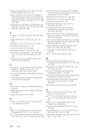 Direitos de acionistas 15, 18, 33, 53, 57, 61,
65, 67, 99–108, 128, 168, 173
Direito de usufruir das mesmas condições
oferecidas aos acionistas controladores no
caso de venda do controle da empresa (tag
along) 25, 67, 103, 105–108, 170, 171, 201,
233, 264
Divulgação de informação 15, 53, 65–66, 68,
80, 105, 114–123, 171, 173, 199, 201, 205,
228, 241, 248, 262, 268
E
Embraer 11, 28, 80, 103–104, 163, 241–242,
247
Empresa familiar 13, 24–26, 29, 127–152,
264
Equidade 18, 44, 117–118, 128, 141, 264
Escândalos corporativos 71, 171
Escritório familiar 137–139, 264
Estrutura de capital 17, 18, 19, 28, 163
Estrutura de propriedade 21, 38, 100, 103,
119, 131, 134, 181, 241, 248, 251, 264,
267
EVA (Valor Econômico Adicionado) 31, 98,
184–185, 225, 240, 265
F
Ferreyros 11, 25–26, 40, 44–45, 54, 59–60,
68–69, 77, 80, 86, 87, 96, 1011, 113,
135–136, 165, 172–173, 241, 247
Free float (veja Ações negociadas livremente
em bolsa)
Função do presidente executivo (veja Papel
do presidente executivo)
G
GAAP (veja Princípios contábeis geralmente
aceitos)
Gestão Baseada em Valor (VBM) 91, 98–99,
265, 268
Gestão de desempenho 97–99
H
Homex 11, 28, 80, 116, 121–122, 130–131,
172, 200, 241–242, 247
I
IBGC — Instituto Brasileiro de Governança
Corporativa 28, 73, 81, 134, 169, 262
IFC — Corporação Financeira Internacional IV,
3–4, 56, 57, 75, 85, 137–138, 205, 237, 254
IFC Family Business Governance Handbook
(veja Manual de Governança Corporativa de
Empresas Familiares da IFC)
Indicadores de mercado 187, 195, 240
Indicadores do mercado de ações 186
Indicadores operacionais 182
Índice P/L (Preço/Lucro por ação) 15,
186–187, 195, 265
Índice de Pagamento de Dividendos
(dividendo por ação/lucro por ação)
182–184, 193, 265
Índice de Endividamento (dívidas de curto +
longo prazo/total de ativos) 182–184, 194,
196, 199, 248, 265
Índice de Liquidez Corrente (ativo circulante/
passivo circulante) 182,183, 186, 187, 188,
194–196, 248, 251, 265
Índice de Solvência (EBIT / despesas com
juros) 182, 183, 194, 196, 265
Instituições de governança familiar 134,
137–152
ISA 11, 18, 79, 104, 161, 241, 247
M
Manual de Governança Corporativa de
Empresas Familiares da IFC 137, 138, 140,
142, 254
Marcopolo 11, 67, 80, 92, 95, 98, 102, 134,
143, 156, 241, 247
Matriz de Progressão de Governança
Corporativa da IFC 7, 85, 205
Membro do conselho de administração (veja
Conselheiro de administração)
Mesa Redonda de Governança Corporativa
da América Latina IV, VIII, XI, 3, 56,
106, 209
Minoritários (veja Acionistas minoritários)
N
Natura 11, 27–30, 37, 42, 69–70, 80, 120,
134, 157–158, 242, 247
NET 11, 19, 21, 40, 46, 52, 80, 81–82, 86,
107, 121, 134, 166, 169, 173–174, 241,
247
Níveis 1 e 2 — segmentos especiais de
listagem de Governança
Corporativa da BMFBOVESPA 16, 23, 46,
173, 266
Novo Mercado 15, 16, 22, 42, 43, 46, 68, 77,
102, 104, 109, 120, 167, 266
NYSE (Bolsa de Valores de Nova York) 21, 56,
66, 117, 241, 265
270 Índex
Portuguese Practical Guide.indd 270 3/15/10 4:01:16 PM
 