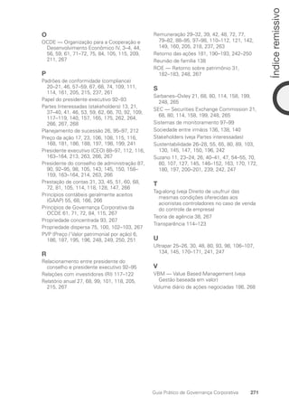 O
OCDE — Organização para a Cooperação e
Desenvolvimento Econômico IV, 3–4, 44,
56, 59, 61, 71–72, 75, 84, 105, 115, 209,
211, 267
P
Padrões de conformidade (compliance)
20–21, 46, 57–59, 67, 68, 74, 109, 111,
114, 161, 205, 215, 237, 261
Papel do presidente executivo 92–93
Partes Interessadas (stakeholders) 13, 21,
37–40, 41, 46, 53, 59, 62, 66, 70, 92, 109,
117–119, 140, 157, 165, 175, 262, 264,
266, 267, 268
Planejamento de sucessão 26, 95–97, 212
Preço da ação 17, 23, 106, 108, 115, 116,
168, 181, 186, 188, 197, 198, 199, 241
Presidente executivo (CEO) 88–97, 112, 116,
163–164, 213, 263, 266, 267
Presidente do conselho de administração 87,
90, 92–95, 98, 105, 143, 145, 150, 158–
159, 163–164, 214, 263, 266
Prestação de contas 31, 33, 45, 51, 60, 68,
72, 81, 105, 114, 118, 128, 147, 266
Princípios contábeis geralmente aceitos
(GAAP) 55, 68, 166, 266
Princípios de Governança Corporativa da
OCDE 61, 71, 72, 84, 115, 267
Propriedade concentrada 93, 267
Propriedade dispersa 75, 100, 102–103, 267
PVP (Preço / Valor patrimonial por ação) 6,
186, 187, 195, 196, 248, 249, 250, 251
R
Relacionamento entre presidente do
conselho e presidente executivo 92–95
Relações com investidores (RI) 117–122
Relatório anual 27, 68, 99, 101, 118, 205,
215, 267
Remuneração 29–32, 39, 42, 48, 72, 77,
79–82, 88–95, 97–98, 110–112, 121, 142,
149, 160, 205, 218, 237, 263
Retorno das ações 181, 190–193, 242–250
Reunião de família 138
ROE — Retorno sobre patrimônio 31,
182–183, 248, 267
S
Sarbanes–Oxley 21, 68, 80, 114, 158, 199,
248, 265
SEC — Securities Exchange Commission 21,
68, 80, 114, 158, 199, 248, 265
Sistemas de monitoramento 97–99
Sociedade entre irmãos 136, 138, 140
Stakeholders (veja Partes interessadas)
Sustentabilidade 26–28, 55, 65, 80, 89, 103,
130, 145, 147, 150, 196, 242
Suzano 11, 23–24, 26, 40–41, 47, 54–55, 70,
80, 107, 127, 145, 146–152, 163, 170, 172,
180, 197, 200–201, 239, 242, 247
T
Tag-along (veja Direito de usufruir das
mesmas condições oferecidas aos
acionistas controladores no caso de venda
do controle da empresa)
Teoria de agência 38, 267
Transparência 114–123
U
Ultrapar 25–26, 30, 48, 80, 93, 98, 106–107,
134, 145, 170–171, 241, 247
V
VBM — Value Based Management (veja
Gestão baseada em valor)
Volume diário de ações negociadas 186, 268
271
Guia Prático de Governança Corporativa
Índice
remissivo
Portuguese Practical Guide.indd 271 3/15/10 4:01:16 PM
 