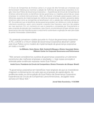 Guia
Prático
de
Governança
Corporativa
Experiências
do
Círculo
de
Companhias
da
América
Latina
Guia Prático
de Governança Corporativa
Experiências do Círculo de Companhias da América Latina
O Círculo de Companhias da América Latina é um grupo de elite formado por empresas que
demonstraram liderança ao incentivar a adoção de melhorias de governança corporativa na re-
gião. Este Guia Prático de Governança Corporativa — Experiências do Círculo de Companhias da
América Latina demonstra os benefícios da boa governança e a trajetória percorrida por essas
empresas no contexto latino-americano. Além de oferecer orientação passo-a-passo sobre os
diferentes aspectos da implementação de melhorias de governança, também apresenta dados
empíricos sobre como as companhias se beneficiaram com a adoção das melhores práticas de
GC. Ao evidenciar que os benefícios da boa governança podem ser obtidos em ciclos de desen-
volvimento econômico, assim como durante a recente crise financeira, este livro não poderia
ser mais oportuno. Em um momento em que é crescente a competição por financiamento e
pela conquista da atenção dos investidores, este Guia é uma lembrança útil para reforçar que a
governança é de vital importância para o crescimento sustentável e a geração de valor para todas
as partes interessadas (stakeholders).
“Eu pretendo convencer a todos que este é o futuro da governança corporativa.
A IFC, a OCDE e o Fórum Global de Governança Corporativa deveriam adotar
este Guia Prático como modelo de implementação de governança corporativa
em todo o mundo.”
Ira Millstein, Sócio Sênior, Weil, Gotshal  Manges e Diretor Associado Sênior,
Millstein Center for Corporate Governance and Performance
“Nós sempre consideramos a prática de governança corporativa um elemento
constitutivo das melhores empresas e resultados — hoje nossa convicção é
reiterada pelas evidências expostas neste Guia Prático.”
André Covre, Presidente do Círculo de Companhias e Diretor Financeiro da Ultrapar (Brasil)
“A governança corporativa tem benefícios mais tangíveis do que os investidores
imaginam e efetivamente cria valor para as empresas de capital aberto. As
evidências estão na última edição do Guia Prático de Governança Corporativa:
Experiências do Círculo de Companhias Latino-Americanas, divulgado nesta
semana em Nova York.”
Jornal Valor Econômico, 11/9/2009
Motivação
2010
 