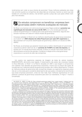 15
Motivação
Guia Prático de Governança Corporativa
rendimentos sem violar os seus direitos de acionistas.2
Essas melhores avaliações são vistas
não somente quando as companhias são adquiridas por empresas maiores ou assim que são
listadas em uma bolsa de valores, mas também quando o preço das suas ações reflete múlti-
plos mais elevados.
Os estudos comprovam os benefícios: empresas bem
governadas obtêm melhores avaliações de mercado
No Brasil, as empresas com estruturas de governança frágeis poderiam aumentar sua
capitalização de mercado em cerca de 85–100% com uma revisão geral de suas
práticas de governança e a mudança para a boa governança corporativa, segundo dois
estudos recentes com base em índices amplos de governança.
Empresas sediadas no Brasil com as melhores classificações de governança corporativa
acumularam em 2004 relações do índice Preço/Lucro por ação 20% superiores às
das empresas com as piores classificações de governança, observa um estudo do ABN
AMRO.
Na Rússia, as empresas que passaram da pior para a melhor classificação em governança
corporativa puderam desfrutar de um aumento de 70.000% no valor da empresa, de
acordo com um estudo de amostra reduzida. Embora um estudo mais amplo talvez não
demonstrasse aumentos tão grandes, é evidente a relação entre a boa governança
corporativa e o aumento do valor das companhias.
Um exame nos segmentos especiais de listagem da bolsa de valores brasileira,
BMFBOVESPA, demonstra essa ligação. O desempenho das ações das empresas listadas
no Novo Mercado, no Nível 1 e no Nível 2, lançadas em 2001 e que exigem o compromisso
com padrões mais elevados de governança corporativa, mostra que os preços das ações de
companhias com melhores práticas de governança também têm melhor desempenho.3
Embora
as melhores práticas de governança das companhias listadas nos segmentos especiais possa
não ser a única razão para o excelente desempenho de suas ações, é amplamente reconhecido
que essas empresas precisaram, antes de mais nada, fazer melhorias significativas em suas
políticas e práticas de governança corporativa para atrair os investidores. A Figura 1 mostra a
comparação.
2
Ver BLACK, B.; JANG, H.;e KIM, W. Does corporate governance predict firms’ market values? Evidence from Ko-
rea. Journal of Law, Economics, and Organization, 22, n. 2, p. 366-413, 2006.; SILVEIRA, A. Di M. da; BARROS, L. A.
Corporate governance quality and firm value in Brazil. SSRN Working Paper, 2007. Disponível em: http://ssrn.com/abs-
tract=923310.; LEAL, R. P.; CARVALHAL-DA-SILVA, A. L. Corporate governance and value, in Brazil (and in Chile). Banco
Interamericano de Desenvolvimento, Latin American Research Network. Research Network Working Paper #R-514, 2005.
Disponível em: http://www.iadb.org/res/pub_desc.cfm?pub_id=R-514.; BLACK, B. The corporate governance behavior
and market value of Russian firms. Emerging Markets Review, 2, p. 89-108, 2001.
3
Em 2001, a BMFBOVESPA lançou seus segmentos especiais de listagem de governança corporativa criados para ações
emitidas por empresas que voluntariamente se comprometem com padrões mais altos de governança corporativa, além
dos já exigidos pela legislação brasileira e pela Comissão de Valores Mobiliários (CVM) do Brasil. Os segmentos de listagem
premium incluem o Nível 1 (N1), que exige práticas adicionais de divulgação de informações. O Nível 2 (N2), que requer
todos os itens do N1 mais um conjunto de práticas de governança corporativas para fortalecer os direitos de acionistas mi-
noritários, como determinar um preço mínimo aceitável para as ações preferenciais (sem direito a voto) durante alterações
de controle corporativo, e fornecer direitos de voto em certas decisões importantes da empresa. O Novo Mercado (NM)
é semelhante ao N2, com o requisito adicional de que o capital social deve ser composto somente de ações ordinárias
(com direito a voto). No final de julho de 2008, a BMFBOVESPA tinha 443 empresas listadas, das quais 103 eram do NM;
18 no N2; 44 no N1, representando 61,6% da capitalização total do mercado. Detalhes de todos os segmentos especiais
de listagem podem ser obtidos no website da BMFBOVESPA: http://www.bovespa.com.br/Home/redirect. asp?end=/
BovespaEv/Publications/publ_grai.asp?Origem=investoridioma=i.
Portuguese Practical Guide.indd 15 3/15/10 3:58:12 PM
 