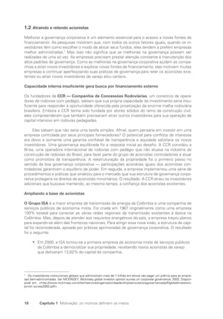 18 Capítulo 1 Motivação: os motivos definem os meios
1.2 Atraindo e retendo acionistas
Melhorar a governança corporativa é um elemento essencial para o acesso a novas fontes de
financiamento. As pesquisas mostram que, com todos os outros fatores iguais, quando os in-
vestidores têm como escolher o modo de alocar seus fundos, eles tendem a preferir empresas
melhor administradas.7
Mas isso não significa que as melhorias na governança possam ser
realizadas de uma só vez. As empresas precisam prestar atenção constante à manutenção dos
altos padrões de governança. Como as melhorias na governança corporativa ajudam as compa-
nhias a atrair novos investidores e explorar novas fontes de financiamento, elas motivam muitas
empresas a continuar aperfeiçoando suas práticas de governança para reter os acionistas exis-
tentes ou atrair novos investidores de varejo e/ou carteira.
Capacidade interna insuficiente gera busca por financiamento externo
Os fundadores da CCR — Companhia de Concessões Rodoviárias, um consórcio de opera-
doras de rodovias com pedágio, sabiam que sua própria capacidade de investimento seria insu-
ficiente para responder à oportunidade oferecida pela privatização da enorme malha rodoviária
brasileira. Embora a CCR tenha sido fundada por atores sólidos do ramo da construção civil,
eles compreenderam que também precisariam atrair outros investidores para sua operação de
capital intensivo em rodovias pedagiadas.
Eles sabiam que não seria uma tarefa simples. Afinal, quem pensaria em investir em uma
empresa controlada por seus principais fornecedores? O potencial para conflitos de interesse
era óbvio e somente uma garantia confiável de transparência e equidade satisfaria os novos
investidores. Uma governança equilibrada foi a resposta inicial ao desafio. A CCR convidou a
Brisa, uma operadora internacional de rodovias com pedágio que não atuava na indústria de
construção de rodovias do Brasil, para fazer parte do grupo de acionistas controladores e atuar
como promotora da transparência. A reestruturação da propriedade foi o primeiro passo no
sentido da boa governança corporativa — participações acionárias iguais dos acionistas con-
troladores garantiram o equilíbrio de poder. Em seguida, a empresa implementou uma série de
procedimentos e práticas que sinalizou para o mercado que sua estrutura de governança corpo-
rativa protegeria os direitos de acionistas minoritários. O resultado: A CCR atraiu os investidores
adicionais que buscava mantendo, ao mesmo tempo, a confiança dos acionistas existentes.
Ampliando a base de acionistas
O Grupo ISA é a maior empresa de transmissão de energia da Colômbia e uma companhia de
serviços públicos de economia mista. Foi criada em 1967 originalmente como uma empresa
100% estatal para conectar as várias redes regionais de transmissão existentes à época na
Colômbia. Mas, depois de atender aos requisitos energéticos do país, a empresa traçou planos
para expandir-se além das fronteiras nacionais. Para atingir essa nova visão, a estrutura de capi-
tal foi reconsiderada, apoiada por práticas aprimoradas de governança corporativa. O resultado
foi o seguinte:
Em 2000, a ISA tornou-se a primeira empresa de economia mista de serviços públicos
•
•
da Colômbia a democratizar sua propriedade, recebendo novos acionistas de varejo
que detiveram 13,62% do capital da companhia.
7
Os investidores institucionais globais que administram mais de 1 trilhão em ativos vão pagar um prêmio para as empre-
sas bem-administradas. Ver MCKINSEY. Mckinsey global investor opinion survey on corporate governance. 2002. Dispon-
pivel em: http://www.mckinsey.com/clientservice/organizationleadership/service/corpgovernance/pdf/globalinvestoro-
pinion survey2002.pdf.
Portuguese Practical Guide.indd 18 3/15/10 3:58:13 PM
 