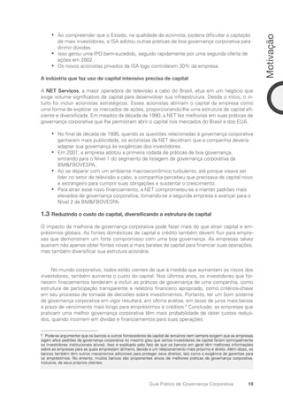 19
Motivação
Guia Prático de Governança Corporativa
Ao compreender que o Estado, na qualidade de acionista, poderia dificultar a captação
•
•
de mais investidores, a ISA adotou outras práticas de boa governança corporativa para
dirimir dúvidas.
Isso gerou uma IPO bem-sucedido, seguido rapidamente por uma segunda oferta de
•
•
ações em 2002.
Os novos acionistas privados da ISA logo controlaram 30% da empresa.
•
•
A indústria que faz uso de capital intensivo precisa de capital
A NET Serviços, a maior operadora de televisão a cabo do Brasil, atua em um negócio que
exige volume significativo de capital para desenvolver sua infraestrutura. Desde o início, o in-
tuito foi incluir acionistas estratégicos. Esses acionistas abririam o capital da empresa como
uma forma de explorar os mercados de ações, proporcionando-lhe uma estrutura de capital efi-
ciente e diversificada. Em meados da década de 1990, a NET fez melhorias em suas práticas de
governança corporativa que lhe permitiram abrir o capital nos mercados do Brasil e dos EUA.
No final da década de 1990, quando as questões relacionadas à governança corporativa
•
•
ganharam mais publicidade, os acionistas da NET decidiram que a companhia deveria
adaptar sua governança às exigências dos investidores.
Em 2001, a empresa adotou a primeira rodada de práticas de boa governança,
•
•
entrando para o Nível 1 do segmento de listagem de governança corporativa da
BMFBOVESPA.
Ao se deparar com um ambiente macroeconômico turbulento, até porque visava ser
•
•
líder no setor de televisão a cabo, a companhia percebeu que precisava de capital novo
e estrangeiro para cumprir suas obrigações e sustentar o crescimento.
Para atrair esse novo financiamento, a NET comprometeu-se a manter padrões mais
•
•
elevados de governança corporativa, tornando-se a segunda empresa a avançar para o
Nível 2 da BMFBOVESPA.
1.3 Reduzindo o custo do capital, diversificando a estrutura de capital
O impacto da melhoria da governança corporativa pode fazer mais do que atrair capital e em-
préstimos globais. As fontes domésticas de capital e crédito também devem fluir para empre-
sas que demonstram um forte compromisso com uma boa governança. As empresas talvez
queiram não apenas obter fontes novas e mais baratas de capital para financiar suas operações,
mas também diversificar sua estrutura acionária.
No mundo corporativo, todos estão cientes de que à medida que aumentam os riscos dos
investidores, também aumenta o custo do capital. Nos últimos anos, os investidores que for-
necem finaciamentos tenderam a incluir as práticas de governança de uma companhia, como
estrutura de participação transparente e relatório financeiro apropriado, como critérios-chave
em seu processo de tomada de decisões sobre investimentos. Portanto, ter um bom sistema
de governança corporativa em vigor resultará, em última análise, em taxas de juros mais baixas
e prazo de vencimento mais longo para empréstimos e créditos.8
Conclusão: as empresas que
praticam uma melhor governança corporativa têm mais probabilidade de obter custos reduzi-
dos, quando incorrem em dívidas e financiamentos para suas operações.
8
Pode-se argumentar que os bancos e outros fornecedores de capital de terceiros nem sempre exigem que as empresas
sigam altos padrões de governança corporativa no mesmo grau que certos investidores de capital fariam (principalmente
os investidores institucionais ativos). Isso é explicado pelo fato de que os bancos em geral têm melhores informações
sobre as empresas para as quais emprestam dinheiro, devido a um relacionamento mais próximo e direto. Além disso, os
bancos também têm outros mecanismos adicionais para proteger seus direitos, tais como a exigência de garantias para
os empréstimos. No entanto, muitos bancos são proponentes ativos de melhores práticas de governança corporativa,
inclusive, de seus próprios clientes.
Portuguese Practical Guide.indd 19 3/15/10 3:58:13 PM
 