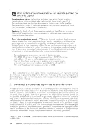 20 Capítulo 1 Motivação: os motivos definem os meios
Uma melhor governança pode ter um impacto positivo no
custo de capital
Classificação de crédito: Na Romênia, no final de 2004, a FitchRatings atualizou a
classificação de crédito individual da Banca Comerciala Romana de D para C/D. A
StandardPoors elevou a classificação equivalente de longo prazo de B+ para BB–.
As duas agências citaram as melhorias na governança corporativa e a gestão de riscos
como os principais motivos para as atualizações.
Avaliação: No Brasil, o Credit Suisse elevou a avaliação da Brasil Telecom em maio de
2006 de hold para outperform justamente devido às melhorias nas práticas de gover­
nança corporativa da empresa.
Taxas Libor e redução de spread: a PREVI, maior fundo de pensão do Brasil, comparou
uma carteira de cinco empresas que receberam aportes e que adotaram práticas de boa
governança, com um grupo de oito companhias com governança deficiente, por meio
de classificação de risco e custos de crédito. O grupo com boa governança recebeu uma
classificação significativamente melhor, com avanços obtidos após a adoção de boas prá-
ticas de governança corporativa. Essa comparação foi considerada especialmente signifi-
cativa devido às fortes restrições de crédito no setor industrial das empresas.
O grupo de governança acessou o mercado de dívida externa de
•
•
2004–2006. O financiamento que havia custado Libor + 3,875% foi renego-
ciado a Libor + 1% após as melhorias de governança corporativa.
Ao emitir debêntures, as empresas do grupo de governança corporativa
•
•
também lucraram com uma redução de spread de 3,5% sobre o CDI em
2004 para 1% após as reformas de governança, em 2005.
Esta seção observa que atrair capital externo e reduzir seu custo é um importante estímulo
das melhorias na governança corporativa. Embora a motivação tenha origem principalmente
dentro da empresa e em sua liderança, outras motivações para melhorias na governança podem
decorrer de fontes externas.
2 Enfrentando e respondendo às pressões do mercado externo
Pressões externas podem ser decorrentes da concorrência global, de matérias-primas escassas
ou de custos variáveis de outros insumos da companhia. Uma fonte central de pressão também
pode ter origem na comunidade de investidores. Os investidores têm um real interesse em
reduzir seu risco, exigindo a melhoria da governança das empresas que recebem aportes. Os
estudos têm demonstrado que ambientes de governança corporativa com baixos padrões e
frágil estrutura de conformidade continuam a enfrentar barreiras para investimento, com inves-
tidores estrangeiros enfrentando maiores dificuldades para obter informações de qualidade nes-
ses países. Embora os investidores possam investir menos nesses países, por várias razões,
como diversificação de carteira, eles ainda podem considerar investimentos apesar dos frágeis
padrões de governança, regulamentações e garantia de cumprimento da legislação vigente.
Nessas circunstâncias, os investidores são mais inclinados a selecionar as companhias que
possam ser diferenciadas pelo seu comprometimento com uma melhor governança.9
9
LEUZ, C.; LINS, K. V.; WARNOCK, F. E. Do foreigners invest less in poorly governed firms? ECGI Finance working paper
n. 43/2004, 2008.
Portuguese Practical Guide.indd 20 3/15/10 3:58:14 PM
 