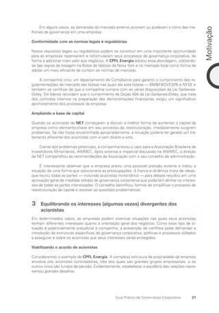 21
Motivação
Guia Prático de Governança Corporativa
Em alguns casos, as demandas do mercado externo acionam ou aceleram o ritmo das me-
lhorias de governança em uma empresa.
Conformidade com as normas legais e regulatórias
Novos requisitos legais ou regulatórios podem se constituir em uma importante oportunidade
para as empresas repensarem e reformularem seus processos de governança corporativa, de
forma a adicionar mais valor aos negócios. A CPFL Energia adotou essa abordagem, utilizando-
se das regras de listagem na Bolsa de Valores de Nova York e no mercado local como forma de
adotar um meio eficiente de cumprir as normas de mercado.
A companhia criou um departamento de Compliance para garantir o cumprimento das re-
gulamentações de mercado das bolsas nas quais ela está listada — BMFBOVESPA e NYSE e
também se certificar de que a companhia cumpre com as várias disposições da Lei Sarbanes-
Oxley. Os líderes recordam que o cumprimento da Seção 404 da Lei Sarbanes-Oxley, que trata
dos controles internos na preparação das demonstrações financeiras, exigiu um significativo
aprimoramento dos processos da empresa.
Ampliando a base de capital
Quando os acionistas da NET começaram a discutir a melhor forma de aumentar o capital da
empresa como elemento-chave em seu processo de reestruturação, imediatamente surgiram
problemas. Se não fosse encaminhada apropriadamente, a situação poderia ter gerado um tra-
tamento diferente dos acionistas com e sem direito a voto.
Ciente dos problemas potenciais, a companhia levou o caso para a Associação Brasileira de
Investidores Minoritários, ANIMEC. Após extensa e imparcial discussão na ANIMEC, a direção
da NET compartilhou as recomendações da Associação com o seu conselho de administração.
É interessante observar que a empresa previu uma possível pressão externa e tratou a
situação de uma forma que solucionaria as preocupações. A franca e dinâmica troca de ideias,
que reuniu todas as partes — incluindo acionistas minoritários — para debate resultou em uma
aprovação geral de medidas sólidas de governança corporativa que poderiam alinhar os interes-
ses de todas as partes interessadas. O conselho identificou formas de simplificar o processo de
reestruturação de capital e resolver as questões problemáticas.
3 Equilibrando os interesses (algumas vezes) divergentes dos
acionistas
Em determinados casos, as empresas podem vivenciar situações nas quais seus acionistas
tenham diferentes interesses quanto à orientação geral dos negócios. Como esse tipo de si-
tuação é potencialmente prejudicial à companhia, a prevenção de conflitos pode demandar a
introdução de estruturas específicas de governança corporativa, políticas e processos voltados
a assegurar a todos os acionistas que seus interesses serão protegidos.
Viabilizando o acordo de acionistas
Consideremos o exemplo da CPFL Energia. A complexa estrutura de propriedade da empresa
envolvia oito acionistas controladores, três dos quais são grandes grupos empresariais, e os
outros cinco são fundos de pensão. Evidentemente, estabelecer o equilíbrio das relações repre-
sentou grandes desafios.
Portuguese Practical Guide.indd 21 3/15/10 3:58:14 PM
 