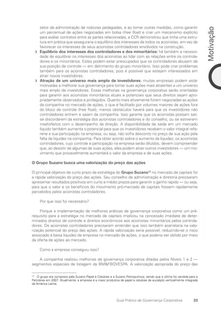 23
Motivação
Guia Prático de Governança Corporativa
setor de administração de rodovias pedagiadas, e ao tomar outras medidas, como garantir
um percentual de ações negociadas em bolsa (free float) e criar um mecanismo explícito
para avaliar contratos entre as partes relacionadas, a CCR demonstrou que tinha uma estru-
tura em prática que asseguraria o equilíbrio dos interesses de todos os acionistas, em vez de
favorecer os interesses de seus acionistas controladores envolvidos na construção.
Equilíbrio dos interesses dos controladores e dos minoritários:
f
f há também a necessi-
dade de equilibrar os interesses dos acionistas ao lidar com as relações entre os controla-
dores e os minoritários. Estes podem estar preocupados que os controladores abusem de
sua posição de controle — em detrimento do grupo minoritário. Isso pode criar problemas
também para os acionistas controladores, pois é possível que estejam interessados em
atrair novos investidores.
Atração de um universo mais amplo de investidores:
f
f muitas empresas podem estar
motivadas a melhorar sua governança para tornar suas ações mais atraentes a um universo
mais amplo de investidores. Essas melhorias na governança corporativa serão orientadas
para garantir aos acionistas minoritários atuais e potenciais que seus direitos sejam apro-
priadamente observados e protegidos. Quanto mais ativamente forem negociadas as ações
da companhia no mercado de ações, o que é facilitado por volumes maiores de ações fora
do bloco de controle (free float), menos obstáculos haverá para que os investidores não
controladores entrem e saiam da companhia. Isso garante que os acionistas possam sair,
se discordarem da estratégia dos acionistas controladores e do conselho, ou se estiverem
insatisfeitos com o desempenho da direção. A disponibilidade de saída em um mercado
líquido também aumenta o potencial para que os investidores recebam o valor integral refe-
rene a sua participação na empresa, ou seja, não sofra desconto no preço de sua ação pela
falta de liquidez na companhia. Para obter acordo sobre o aumento da liquidez, os acionistas
controladores, cujo controle e participação na empresa serão diluídos, devem compreender
que, ao desistir de algumas de suas ações, eles podem atrair outros investidores — um mo-
vimento que provavelmente aumentará o valor da empresa e de suas ações.
O Grupo Suzano busca uma valorização do preço das ações
O principal objetivo de curto prazo da estratégia do Grupo Suzano13
no mercado de capitais foi
a rápida valorização do preço das ações. Seu conselho de administração e diretoria precisaram
apresentar resultados positivos em curto e médio prazos para garantir o ganho rápido — ou seja,
para que o valor e os benefícios do movimento pró-mercado de capitais fossem rapidamente
percebidos pelos acionistas controladores.
Por que isso foi necessário?
Porque a implementação de melhores práticas de governança corporativa como um pré-
requisito para a estratégia no mercado de capitais implicou na concessão imediata de deter-
minados direitos de controle e direitos econômicos aos acionistas minoritários pelos controla-
dores. Os acionistas controladores precisaram entender que isso também acarretaria na valo-
rização potencial do preço das ações. A rápida valorização seria possível, reduzindo-se o risco
associado à baixa liquidez da empresa no mercado de ações, o que poderia ser obtido por meio
da oferta de ações ao mercado.
Como a empresa conseguiu isso?
A companhia realizou melhorias de governança corporativa ditadas pelos Níveis 1 e 2 —
segmentos especiais de listagem da BMFBOVESPA. A valorização apropriada do preço das
13
O grupo era composto pela Suzano Papel e Celulose e a Suzano Petroquímica, sendo que a última foi vendida para a
Petrobras em 2007. Atualmente, a empresa é a maior produtora de papel e celulose de eucalipto verticalmente integrada
da América Latina.
Portuguese Practical Guide.indd 23 3/15/10 3:58:14 PM
 