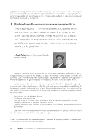24 Capítulo 1 Motivação: os motivos definem os meios
ações da empresa junto com maior liquidez ofereceram uma saída simples, justa e atraente para
os acionistas minoritários, incluindo os integrantes da família controladora e as gerações futuras
da família que poderiam querer buscar outros interesses de negócios ou pessoais, sem colocar
em risco as atividades da companhia.
4 Resolvendo questões de governança em empresas familiares
“Para o grupo Suzano, . . . (governança corporativa) é a garantia de con-
tinuidade daquilo que os fundadores semearam. É a evolução de um
sonho. Podemos sofrer acidentes ao longo do caminho, isso é natural.
Mas boas práticas de governança favorecem a continuidade das empre-
sas da Suzano e tornam seus alicerces resistentes ao movimento incon-
testável que é a globalização.”14
—David Feffer, Suzano, Presidente do Conselho
de Administração
Empresas familiares ou de propriedade dos fundadores enfrentam problemas de gover-
nança corporativa singulares. No Capítulo 5, esses problemas e desafios são abordados em
detalhes. Mas é importante abordar essas questões aqui também, pois criam motivação para a
melhoria das práticas de governança de um modo que difere de outras de capital aberto.
Muitas coisas podem dar errado em uma empresa familiar. Com o tempo, à medida que
a companhia e os parentes crescem, a família, que havia sido considerada a principal fonte de
sucesso do negócio, pode tornar-se a origem de um desastre potencial. Entre as armadilhas
que podem levar uma empresa familiar a perder todo seu valor, se não forem tratadas adequa-
damente, estão:
Sucessão da propriedade e da direção
f
f
Políticas de emprego familiar
f
f
Relações entre os assalariados da família e os recebedores de dividendos da família
f
f
Processos de tomada de decisões dentro da família
f
f
Fornecer incentivos para contratar e reter gestores não familiares que sejam profissionais
f
f
qualificados
Lidar com esses desafios para permitir que a empresa sobreviva e cresça também motiva
as empresass a buscar melhorias na sua governança.
14
IBGC — Instituto Brasileiro de Governança Corporativa. Uma década de governança corporativa — história do IBGC,
marcos e lições da experiência. São Paulo: Saraiva, 2005.
Portuguese Practical Guide.indd 24 3/15/10 3:58:15 PM
 