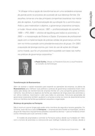 25
Motivação
Guia Prático de Governança Corporativa
“A Ultrapar tinha a opção de transformar-se em uma verdadeira empresa
de grande porte no processo de sucessão de sua liderança familiar. Ela
escolheu tornar-se uma das principais companhias brasileiras nos merca-
dos de capitais. A profissionalização de sua direção foi o caminho esco-
lhido e, para materializar o objetivo, a governança corporativa começou
a mudar. Houve vários marcos: 1997 — profissionalização do conselho;
1999 — IPO; 2000 — direitos de tag-along para todos os acionistas; e
2002 — a incorporação da Oxiteno e Gipóia. O processo de profissionali-
zação com a implementação de práticas sólidas de governança culmina-
ram na minha sucessão como presidente-executivo do grupo. Em 2007,
a aquisição da Ipiranga ocorreu por meio do uso de ações da Ultrapar
como moeda, que foi um processo bem-sucedido com base nas melho-
res práticas de governança corporativa.”
—Paulo Cunha, Ultrapar, ex-Presidente Executivo e atual Presidente
do Conselho de Administração
Transformação da Buenaventura
Além de acessar o capital necessário para expandir as operações da empresa, os planos da
Buenaventura para melhorar suas políticas e práticas de governança corporativa foram moti-
vados pelo desejo de transformá-la de empresa familiar em uma companhia gerida profissio-
nalmente. Isso alinharia os objetivos da família aos objetivos de longo prazo dos acionistas e,
em última instância, maximizaria o valor para todos os acionistas. Estruturas apropriadas de
governança corporativa também ajudariam a empresa a evitar os riscos de desentendimentos
entre os membros da família que poderiam prejudicar a organização.
Mudança de gerações na Ferreyros
Não é incomum ocorrer brigas pelo poder entre membros de segunda e terceira gerações. Fe-
lizmente, esse não era o caso da Ferreyros — empresa peruana focada na importação, venda e
aluguel de máquinas e equipamentos pesados e assistência técnica — pois os herdeiros tinham
outros interesses para suas carreiras e vidas.
O modelo de propriedade e controle na Ferreyros evoluiu desde sua fundação em 1922,
com o número de acionistas e a estrutura de suas holdings mudando com o tempo, devido a
Portuguese Practical Guide.indd 25 3/15/10 3:58:15 PM
 