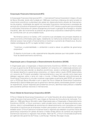 Corporação Financeira Internacional (IFC)
A Corporação Financeira Internacional (IFC — International Finance Corporation) integra o Grupo
do Banco Mundial, tendo sido fundada em 1956 para incentivar a liderança do setor privado no
crescimento econômico sustentável dos países em desenvolvimento através de financiamen-
tos de projetos, mobilização de capital nos mercados financeiros internacionais e prestação de
serviços de consultoria empresarial e governamental. A IFC oferece suporte para que empresas
e instituições financeiras em países emergentes promovam a geração de empregos e receitas
tributárias, além de incrementar as práticas de governança corporativa e desempenho ambien-
tal, contribuindo com as comunidades locais.
Na América Latina e no Caribe, a IFC concentra suas atividades nos principais desafios ao
desenvovimento enfrentados pela região, trabalhando na melhoria do ambiente de negócios ao
oferecer acesso mais amplo a financiamentos e incentivar o aumento da infraestrutura. As prio-
ridades estratégicas da IFC na região também incluem:
“Incentivar a sustentabilidade — ambiental e social e elevar os padrões de governança
corporativa”.
O objetivo é promover a vida, especialmente daquelas pessoas que mais podem se bene-
ficiar do desenvolvimento econômico.
Organização para a Cooperação e Desenvolvimento Econômico (OCDE)
A Organização para a Cooperação e Desenvolvimento Econômico (OCDE) é um fórum único
em que os governos de 30 democracias trabalham em conjunto e em colaboração estreita com
outras economias para abordar os desafios econômicos, sociais e ambientais da globalização.
Um desses desafios é a governança corporativa, um tópico sobre o qual a OCDE desenvolveu
um conjunto de Princípios acordados internacionalmente e que tem servido como base para
diálogos regionais sobre o tema em todo o mundo. A Mesa Redonda Latino-Americana de
Governança Corporativa é uma das iniciativas organizadas anualmente pela OCDE em parceria
com a IFC/Grupo Banco Mundial e com o apoio do Fórum Global de Governança Corporativa,
oferecendo a oportunidade para que os governos e demais partes interessadas possam compa-
rar experiências, buscar respostas para problemas comuns, identificar boas práticas e trabalhar
para coordenar políticas nacionais e internacionais.
Fórum Global de Governança Corporativa (GCGF)
O Fórum Global de Governança Corporativa é um fundo fiduciário de vários doadores da Corpo-
ração Financeira Internacional (IFC), que integra os Serviços de Consultoria da instituição. Fun-
dado em 1999 pelo Banco Mundial e pela Organização para a Cooperação e Desenvolvimento
Econômico (OCDE), o Fórum promove o setor privado como motor do desenvolvimento eco-
nômico, reduz a vulnerabilidade de economias em desenvolvimento e em transições em crises
financeiras e incentiva que as empresas invistam para produzir com mais eficiência e responsa-
bilidade social. O Fórum patrocina iniciativas locais e regionais que debatam os pontos fracos da
governança corporativa em países de baixa e média rendas dentro do contexto de programas
econômicos nacionais ou regionais mais amplos. Além da IFC, o Fórum é financiado atualmente
por agências dos governos da França, Luxemburgo, Holanda, Noruega e Suíça.
Portuguese Practical Guide.indd 4 3/15/10 3:57:52 PM
 