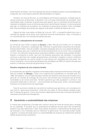 26 Capítulo 1 Motivação: os motivos definem os meios
esses fatores familiares. A primeira geração de sócios fundadores passou sua propriedade para
a segunda, que incluía alguns parentes desinteressados no negócio.
Portanto, há mais de 30 anos, os controladores da Ferreyros passaram a direção para di-
retores executivos profissionais e decidiram criar uma base diversificada de acionistas. Essa
rotatividade exigiu mudanças na governança para garantir que os interesses da família perma-
necessem protegidos e que os diretores executivos não-familiares fizessem o máximo possível
para agir no interesse da companhia. As mudanças na governança também foram motivadas
pela meta estratégica da empresa de registrar suas ações na Bolsa de Valores de Lima.
Depois de listar suas ações na Bolsa de Lima em 1971, a companhia determinou que o
mercado de capitais iria se tornar uma importante fonte de financiamento. Hoje, a Ferreyros é
um reconhecido ator nos mercado de capitais peruano.
A Suzano e o planejamento de sucessão
As mortes de Leon Feffer, fundador da Suzano, e Max, filho de Leon Feffer, em um intervalo
de dois anos, motivaram a aceleração das melhorias na governança corporativa da empresa.
Embora David Feffer, neto do fundador, estivesse preparado para seu novo papel de liderança,
também estava claro que a dinâmica da família provavelmente iria se tornar mais complicada
no futuro. As melhorias na governança corporativa voltadas a solucionar essa questão também
levaram a companhia a contar mais com de diretores executivos não familiares. A empresa
continuou a aprimorar seu modelo de governança, priorizando o respeito à cultura e dinâmica
interna da companhia, ao mesmo tempo em que lucrava com resultados de curto prazo. Um
marco importante: uma iniciativa de planejamento estratégico de 2004 com planos de ação que
levaram a melhorias contínuas de governança no futuro.
Desafios singulares de uma empresa familiar
A compreensão dos desafios singulares enfrentados pelas empresas familiares levou Pery Igel,
filho do fundador da Ultrapar, a fazer uma mudança sem precedentes no mercado local. Em
1984, ele preparou uma emissão de ações restritas aos diretores executivos da empresa como
parte de um contrato de emprego de vinte anos. Isso alinharia seus interesses aos da família
controladora e de outros acionistas. Também garantiria que eles ajudassem a construir uma
companhia sólida para si mesmos — como acionistas de longo prazo, teriam uma participação
financeira no enriquecimento da organização.
Essa foi a primeira medida de uma série de iniciativas que Igel tomou, em uma época em
que o termo “governança corporativa” ainda nem era usado. O motivo dessas medidas corajo-
sas? O desejo de garantir o futuro da empresa independentemente das incertezas da família e
interesses potencialmente divergentes.
5 Garantindo a sustentabilidade das empresas
A maioria das companhias é formada sem nenhum senso de limite de tempo para a duração
de sua operação. É provável que os proprietários-fundadores de boa parte das companhias
esperem que elas sobrevivam a eles. Esse desejo de garantir a sobrevivência de longo prazo
da empresa é uma motivação para as melhorias na governança. Os acionistas podem ajudar
a garantir o sucesso de longo prazo e a sustentabilidade da empresa ao implementar práticas
sólidas de governança corporativa.
Portuguese Practical Guide.indd 26 3/15/10 3:58:15 PM
 