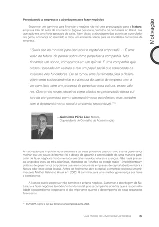 27
Motivação
Guia Prático de Governança Corporativa
Perpetuando a empresa e a abordagem para fazer negócios
Encontrar um caminho para financiar o negócio não foi uma preocupação para a Natura,
empresa líder do setor de cosméticos, higiene pessoal e produtos de perfumaria no Brasil. Sua
operação era uma forte geradora de caixa. Além disso, a abordagem dos acionistas controlado-
res gerou confiança no mercado e criou um ambiente sólido para as atividades comerciais da
empresa.
“Quais são os motivos para isso (abrir o capital da empresa)?. . . É uma
visão do futuro, de pensar sobre como perpetuar a companhia. Nós
tínhamos um sonho, começamos em um quintal. É uma companhia que
cresceu baseada em valores e tem um papel social que transcende os
interesse dos fundadores. Ela se tornou uma ferramenta para o desen-
volvimento socioeconômico e a abertura do capital da empresa tem a
ver com isso, com um processo de perpetuar essa cultura, esses valo-
res. Queremos novos parceiros como aliados na preservação dessa cul-
tura do compromisso com o desenvolvimento econômico, mas também
com o desenvolvimento social e ambiental responsável.”15
—Guilherme Peirão Leal, Natura,
Copresidente do Conselho de Administração
A motivação que impulsionou a empresa a dar seus primeiros passos rumo a uma governança
melhor era um pouco diferente: foi o desejo de garantir a continuidade de uma maneira parti-
cular de fazer negócios fundamentada em determinados valores e crenças. Não havia pressa:
ao longo dos anos, os três acionistas, chamados de “chefes do estado-maior”, implementaram
práticas de governança corporativa que eram comuns às empresas de capital aberto embora a
Natura não fosse ainda listada. Antes de finalmente abrir o capital, a empresa recebeu um prê-
mio pelo Melhor Relatório Anual em 2003. O caminho para uma melhor governança era firme
e consistente.
A Natura queria perpetuar não somente o próprio negócio. Sustentar a abordagem da Na-
tura para fazer negócios também foi fundamental, pois a companhia acredita que a responsabi-
lidade socioambiental corporativa é tão importante quanto o desempenho de seus resultados
financeiros.
15
BOVESPA. Como e por que tornar-se uma empresa aberta. 2004.
Portuguese Practical Guide.indd 27 3/15/10 3:58:16 PM
 