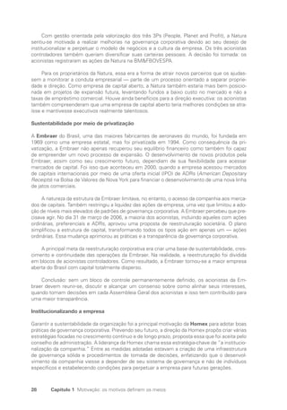 28 Capítulo 1 Motivação: os motivos definem os meios
Com gestão orientada pela valorização dos três 3Ps (People, Planet and Profit), a Natura
sentiu-se motivada a realizar melhorias na governança corporativa devido ao seu desejo de
institucionalizar e perpetuar o modelo de negócios e a cultura da empresa. Os três acionistas
controladores também queriam diversificar suas carteiras pessoais. A decisão foi tomada: os
acionistas registraram as ações da Natura na BMFBOVESPA.
Para os proprietários da Natura, essa era a forma de atrair novos parceiros que os ajudas-
sem a monitorar a conduta empresarial — parte de um processo orientado a separar proprie-
dade e direção. Como empresa de capital aberto, a Natura também estaria mais bem posicio-
nada em projetos de expansão futura, levantando fundos a baixo custo no mercado e não a
taxas de empréstimo comercial. Houve ainda benefícios para a direção executiva: os acionistas
também compreenderam que uma empresa de capital aberto teria melhores condições se atra-
ísse e mantivesse executivos realmente talentosos.
Sustentabilidade por meio de privatização
A Embraer do Brasil, uma das maiores fabricantes de aeronaves do mundo, foi fundada em
1969 como uma empresa estatal, mas foi privatizada em 1994. Como consequência da pri-
vatização, a Embraer não apenas recuperou seu equilíbrio financeiro como também foi capaz
de empreender um novo processo de expansão. O desenvolvimento de novos produtos pela
Embraer, assim como seu crescimento futuro, dependiam de sua flexibilidade para acessar
mercados de capital. Foi isso que aconteceu em 2000, quando a empresa acessou mercados
de capitais internacionais por meio de uma oferta inicial (IPO) de ADRs (American Depositary
Receipts) na Bolsa de Valores de Nova York para financiar o desenvolvimento de uma nova linha
de jatos comerciais.
A natureza da estrutura da Embraer limitava, no entanto, o acesso da companhia aos merca-
dos de capitais. Também restringiu a liquidez das ações da empresa, uma vez que limitou a ado-
ção de níveis mais elevados de padrões de governança corporativa. A Embraer percebeu que pre-
cisava agir. No dia 31 de março de 2006, a maioria dos acionistas, incluindo aqueles com ações
ordinárias, preferenciais e ADRs, aprovou uma proposta de reestruturação societária. O plano
simplificou a estrutura de capital, transformando todos os tipos ação em apenas um — ações
ordinárias. Essa mudança aprimorou as práticas e a transparência da governança corporativa.
A principal meta da reestruturação corporativa era criar uma base de sustentabilidade, cres-
cimento e continuidade das operações da Embraer. Na realidade, a reestruturação foi dividida
em blocos de acionistas controladores. Como resultado, a Embraer tornou-se a maior empresa
aberta do Brasil com capital totalmente disperso.
Conclusão: sem um bloco de controle permanentemente definido, os acionistas da Em-
braer devem reunir-se, discutir e alcançar um consenso sobre como alinhar seus interesses,
quando tomam decisões em cada Assembleia Geral dos acionistas e isso tem contribuído para
uma maior transparência.
Institucionalizando a empresa
Garantir a sustentabilidade da organização foi a principal motivação da Homex para adotar boas
práticas de governança corporativa. Prevendo seu futuro, a direção da Homex propôs criar várias
estratégias focadas no crescimento contínuo e de longo prazo, proposta essa que foi aceita pelo
conselho de administração. A liderança da Homex chama essa estratégia-chave de “a institucio-
nalização da companhia.” Entre as medidas adotadas estavam a criação de uma infraestrutura
de governança sólida e procedimentos de tomada de decisões, enfatizando que o desenvol-
vimento da companhia viesse a depender de seu sistema de governança e não de indivíduos
específicos e estabelecendo condições para perpetuar a empresa para futuras gerações.
Portuguese Practical Guide.indd 28 3/15/10 3:58:16 PM
 