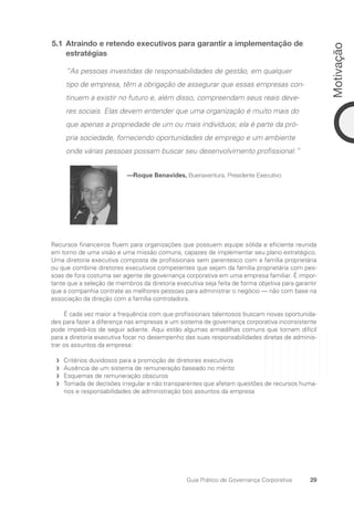 29
Motivação
Guia Prático de Governança Corporativa
5.1 Atraindo e retendo executivos para garantir a implementação de
estratégias
“As pessoas investidas de responsabilidades de gestão, em qualquer
tipo de empresa, têm a obrigação de assegurar que essas empresas con-
tinuem a existir no futuro e, além disso, compreendam seus reais deve-
res sociais. Elas devem entender que uma organização é muito mais do
que apenas a propriedade de um ou mais indivíduos; ela é parte da pró-
pria sociedade, fornecendo oportunidades de emprego e um ambiente
onde várias pessoas possam buscar seu desenvolvimento profissional.”
—Roque Benavides, Buenaventura, Presidente Executivo
Recursos financeiros fluem para organizações que possuem equipe sólida e eficiente reunida
em torno de uma visão e uma missão comuns, capazes de implementar seu plano estratégico.
Uma diretoria executiva composta de profissionais sem parentesco com a família proprietária
ou que combine diretores executivos competentes que sejam da família proprietária com pes-
soas de fora costuma ser agente de governança corporativa em uma empresa familiar. É impor-
tante que a seleção de membros da diretoria executiva seja feita de forma objetiva para garantir
que a companhia contrate as melhores pessoas para administrar o negócio — não com base na
associação da direção com a família controladora.
É cada vez maior a frequência com que profissionais talentosos buscam novas oportunida-
des para fazer a diferença nas empresas e um sistema de governança corporativa inconsistente
pode impedi-los de seguir adiante. Aqui estão algumas armadilhas comuns que tornam difícil
para a diretoria executiva focar no desempenho das suas responsabilidades diretas de adminis-
trar os assuntos da empresa:
Critérios duvidosos para a promoção de diretores executivos
f
f
Ausência de um sistema de remuneração baseado no mérito
f
f
Esquemas de remuneração obscuros
f
f
Tomada de decisões irregular e não transparentes que afetam questões de recursos huma-
f
f
nos e responsabilidades de administração bos assuntos da empresa
Portuguese Practical Guide.indd 29 3/15/10 3:58:16 PM
 